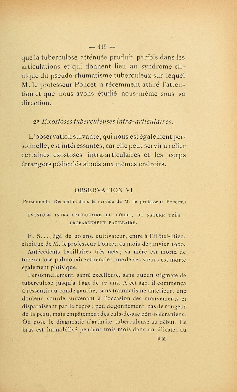 — H9 -^ que la tuberculose atténuée produit parfois dans les articulations et qui donnent lieu au syndrome cli- nique du pseudo-rhumatisme tuberculeux sur lequel M. le professeur Poncet a récemment attiré l'atten- tion et que nous avons étudié nous-même sous sa direction. 20 Exostoses tuberculeuses intra-avticulaires. L'observation suivante, qui nous est également per- sonnelle, est intéressantes, car elle peut servir à relier certaines exostoses intra-articulaires et les corps étrangers pédicules situés aux mêmes endroits. OBSERVATION VI (Personnelle. Recueillie dans le service de M. le professeur Poncet.) EXOSTOSE INTRA-.^RTICULAIRE DU COUDE, DE NATURE TRES PROBABLEMENT BACILLAIRE. F. S..., âgé de 20 ans, cultivateur, entre à l'Hôtel-Dieu,, clinique de M. le professeur Poncet, au mois de Janvier igoo. Ante'cédents bacillaires très nets ; sa mère est morte, de tuberculose pulmonaire et re'nale ; une de ses sœurs est morte également phtisique. Personnellement, santé excellente, sans aucun stigmate de tuberculose jusqu'à l'âge de 17 ans. A cet âge, il commença à ressentir au coude gauche, sans traumatisme antérieur, une douleur sourde survenant à Toccasion des mouvements et disparaissant par le repos ; peu de gonflement, pas de rougeur de la peau, mais empâtement des culs-de-sac péri-olécraniens. On pose le diagnostic d'arthrite tuberculeuse au début. Le bras est immobilisé pendant trois mois dans un silicate; au 9 M