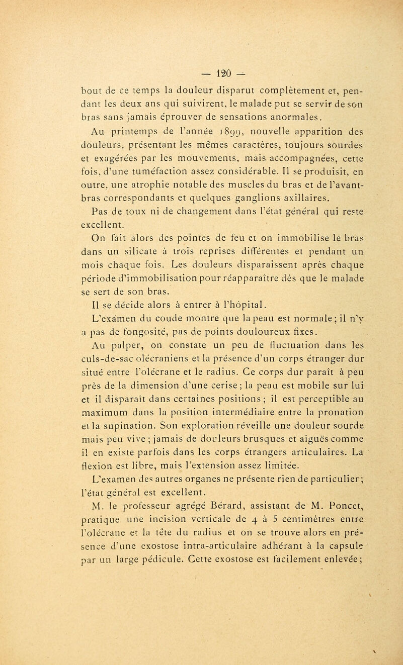 bout de ce temps la douleur disparut complètement et, pen- dant les deux ans qui suivirent, le malade put se servir de son bras sans jamais éprouver de sensations anormales. Au printemps de Tannée 1899, nouvelle apparition des douleurs, présentant les mêmes caractères, toujours sourdes et exagérées par les mouvements, mais accompagnées, cette fois, d'une tuméfaction assez considérable. 11 se produisit, en outre, une atrophie notable des muscles du bras et de Pavant- bras correspondants et quelques ganglions axillaires. Pas de toux ni de changement dans Tétat général qui reste excellent. On fait alors des pointes de feu et on immobilise le bras dans un silicate à trois reprises différentes et pendant un mois chaque fois. Les douleurs disparaissent après chaque période d'immobilisation pourréapparaître dès que le malade se sert de son bras. Il se décide alors à entrer à Phôpital. L'examen du coude montre que la peau est normale; il n'y a pas de fongosité, pas de points douloureux fixes. Au palper, on constate un peu de fluctuation dans les culs-de-sac olécraniens et la présence d'un corps étranger dur situé entre l'olécrane et le radius. Ce corps dur paraît à peu près de la dimension d'une cerise ; la peau est mobile sur lui et il disparaît dans certaines positions; il est perceptible au maximum dans la position intermédiaire entre la pronation et la supination. Son exploration réveille une douleur sourde mais peu vive ; jamais de douleurs brusques et aiguës comme il en existe parfois dans les corps étrangers articulaires. La flexion est libre, mais l'extension assez limitée. L'examen des autres organes ne présente rien de particulier ; l'état général est excellent. M. le professeur agrégé Bérard, assistant de M. Poncet, pratique une incision verticale de 4 à 5 centimètres entre l'olécrane et la lete du radius et on se trouve alors en pré- sence d'une exostose inrra-articulaire adhérant à la capsule par un large pédicule. Celte exostose est facilement enlevée;