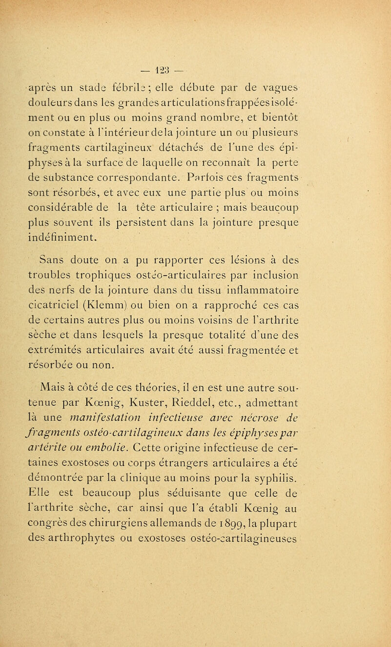 ■après un stade fébrile; elle débute par de vagues douleurs dans les grandes articulationsfrappeesisolé- ment ou en plus ou moins grand nombre, et bientôt on constate à Tintérieurdela jointure un ou'plusieurs fragments cartilagineux détachés de Tune des épi- physes à la surface de laquelle on reconnaît la perte de substance correspondante. Parfois ces fragments sont résorbés, et avec eux une partie plus ou moins considérable de la tête articulaire ; mais beaucoup plus souvent ils persistent dans la jointure presque indéfiniment. Sans doute on a pu rapporter ces lésions à des troubles trophiques ostéo-articulaires par inclusion des nerfs de la jointure dans du tissu inflammatoire cicatriciel (Klemm) oïl bien on a rapproché ces cas de certains autres plus ou moins voisins de Tarthrite sèche et dans lesquels la presque totalité d'une des extrémités articulaires avait été aussi frag-mentée et résorbée ou non. Mais à côté de ces théories, il en est une autre sou- tenue par Koenig, Kuster, Rieddel, etc., admettant là une manifestation infectieuse avec nécrose de fragments ostéo-cartilagineux dans les épiphysespar artérite ou embolie. Cette origine infectieuse de cer- taines exostoses ou corps étrangers articulaires a été démontrée par la clinique au moins pour la syphilis. Elle est beaucoup plus séduisante que celle de Farthrite sèche, car ainsi que Ta établi Koenig au congrès des chirurgiens allemands de 1899, la plupart des arthrophytes ou exostoses ostéo-cartilagineuses