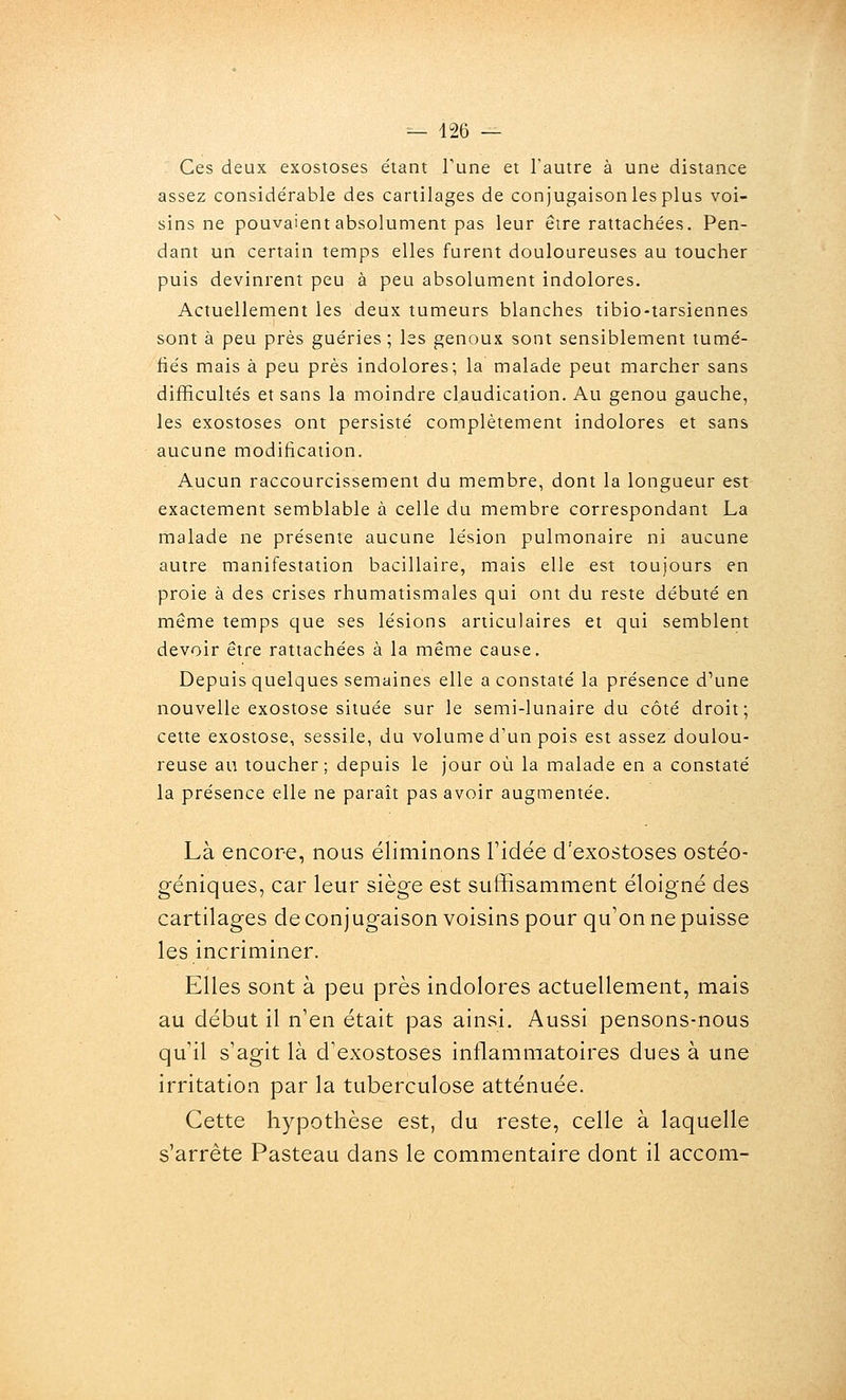 Ces deux exostoses étant Tune et l'autre à une distance assez considérable des cartilages de conjugaison les plus voi- sins ne pouvaient absolument pas leur être rattachées. Pen- dant un certain temps elles furent douloureuses au toucher puis devinrent peu à peu absolument indolores. Actuellement les deux tumeurs blanches tibio-tarsiennes sont à peu près guéries ; las genoux sont sensiblement tumé- fiés mais à peu près indolores; la malade peut marcher sans difficultés et sans la moindre claudication. Au genou gauche, les exostoses ont persisté complètement indolores et sans aucune modification. Aucun raccourcissement du membre, dont la longueur est exactement semblable à celle du membre correspondant La malade ne présente aucune lésion pulmonaire ni aucune autre manifestation bacillaire, mais elle est toujours en proie à des crises rhumatismales qui ont du reste débuté en même temps que ses lésions articulaires et qui semblent devoir être rattachées à la même cause. Depuis quelques semaines elle a constaté la présence d'une nouvelle exostose située sur le semi-lunaire du côté droit; cette exostose, sessile, du volume d'un pois est assez doulou- reuse an toucher; depuis le jour où la malade en a constaté la présence elle ne paraît pas avoir augmentée. Là encore, nous éliminons l'idée d'exostoses ostéo- géniques, car leur siège est suffisamment éloigné des cartilages de conjugaison voisins pour qu'on ne puisse les incriminer. Elles sont à peu près indolores actuellement, mais au début il n'en était pas ainsi. Aussi pensons-nous qu'il s'agit là d'exostoses inflammatoires dues à une irritation par la tuberculose atténuée. Cette hypothèse est, du reste, celle à laquelle s'arrête Pasteau dans le commentaire dont il accom-