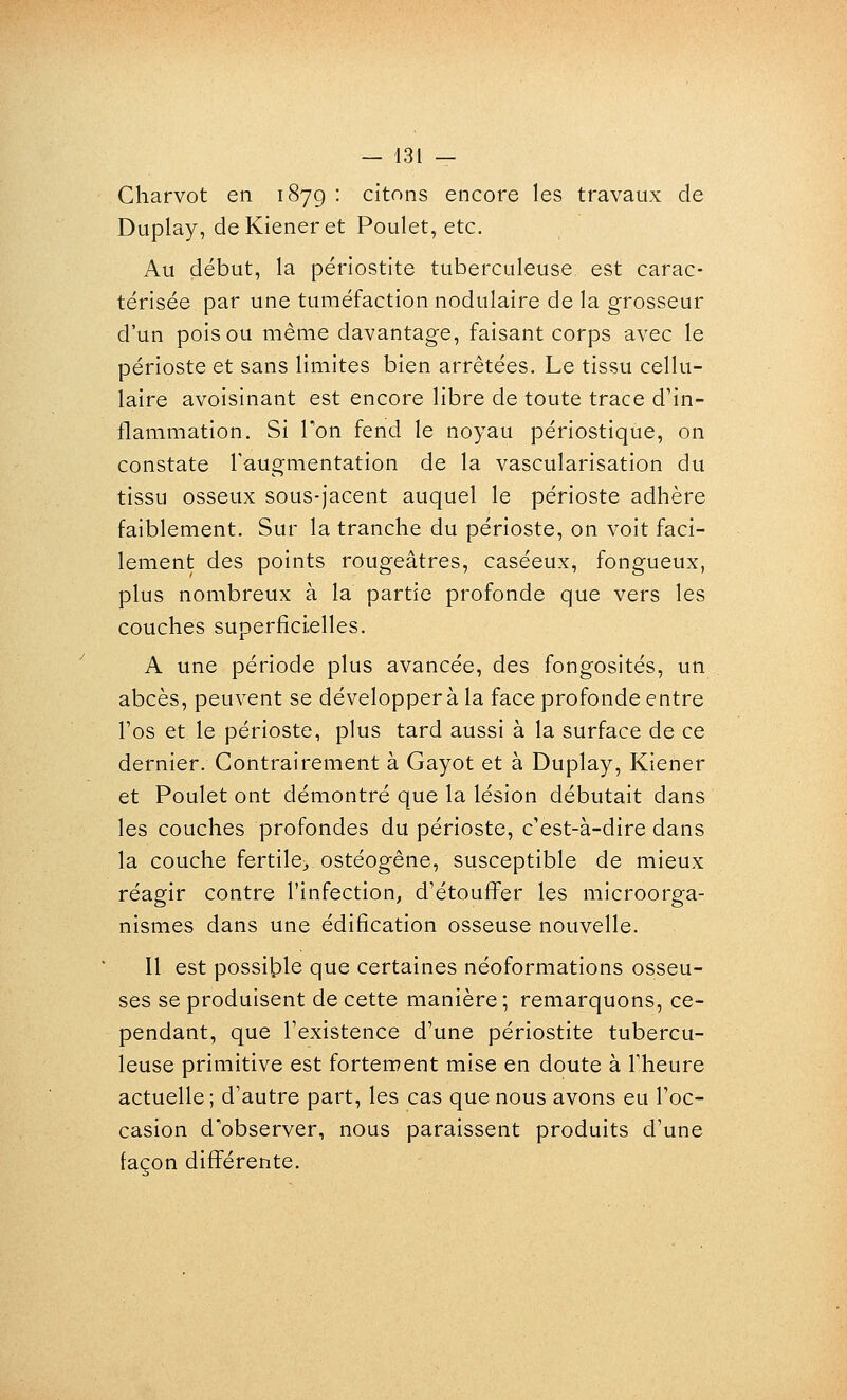 Charvot en 187g : citons encore les travaux de Duplay, deKieneret Poulet, etc. Au début, la périostite tuberculeuse est carac- térisée par une tuméfaction nodulaire de la grosseur d'un pois ou même davantage, faisant corps avec le périoste et sans limites bien arrêtées. Le tissu cellu- laire avoisinant est encore libre de toute trace d'in- flammation. Si Ton fend le noyau périostique, on constate l'augmentation de la vascularisation du tissu osseux sous-jacent auquel le périoste adhère faiblement. Sur la tranche du périoste, on voit faci- lement des points rougeâtres, caséeux, fongueux, plus nombreux à la partie profonde que vers les couches superficielles. A une période plus avancée, des fongosités, un abcès, peuvent se développera la face profonde entre l'os et le périoste, plus tard aussi à la surface de ce dernier. Contrairement à Gayot et à Duplay, Kiener et Poulet ont démontré que la lésion débutait dans les couches profondes du périoste, c'est-à-dire dans la couche fertile;, ostéogêne, susceptible de mieux réagir contre l'infection, d'étouflPer les microorga- nismes dans une édification osseuse nouvelle. Il est possible que certaines néoformations osseu- ses se produisent de cette manière ; remarquons, ce- pendant, que l'existence d'une périostite tubercu- leuse primitive est fortement mise en doute à l'heure actuelle; d'autre part, les cas que nous avons eu l'oc- casion d'observer, nous paraissent produits d'une façon différente.