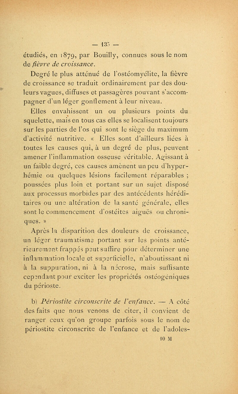 — 13Ô — étudiés, en 1879, par Bouilly, connues sous le nom de fièvre de croissance. Degré le plus atténué de Tostéomyélite, la fièvre de croissance se traduit ordinairement par des dou- leurs vagues, diffuses et passagères pouvant s'accom- pagner d'un léger gonflement à leur niveau. Elles envahissent un ou plusieurs points du squelette, mais en tous cas elles se localisent toujours sur les parties de l'os qui sont le siège du maximum d'activité nutritive. « Elles sont d'ailleurs liées à toutes les causes qui, à un degré de plus, peuvent amener l'inflammation osseuse véritable. Agissant à un faible degré, ces causes amènent un peu d'hyper- hémie ou quelques lésions facilement réparables ; poussées plus loin et portant sur un sujet disposé aux processus morbides par des antécédents hérédi- taires ou une altération de la santé générale, elles sont le commencement d'ostéites aiguës ou chroni- ques. B Après la disparition des douleurs de croissance, UQ léger traumatisme portant sur les points anté- rieurement frappés peut suffire pour déterminer une inflammation locale et superficielle, n'aboutissant ni à la suppuration, ni à la nécrose, mais suffisante cependant pour exciter les propriétés ostéogéniques du périoste. b) Périostite circonscrite de l'enfance. — A côté des faits que nous venons de citer, il convient de ranger ceux qu'on groupe parfois sous le nom de périostite circonscrite de l'enfance et de l'adoles- 10 M