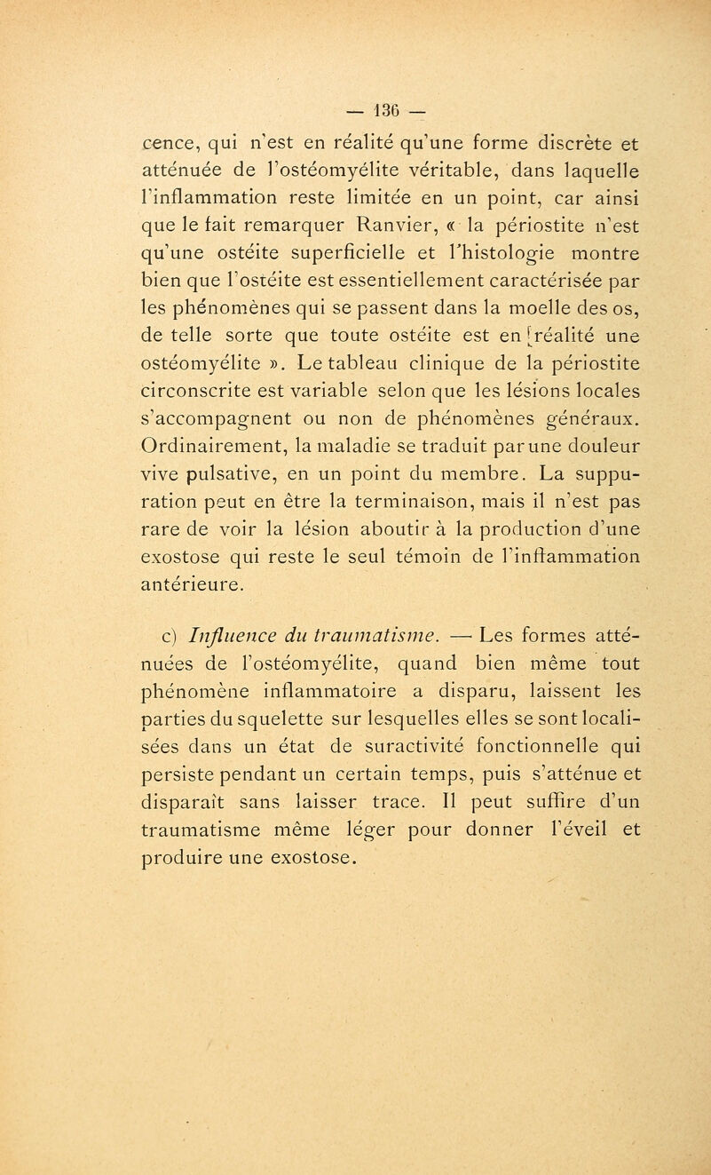 cence, qui n'est en réalité qu'une forme discrète et atténuée de l'ostéomyélite véritable, dans laquelle l'inflammation reste limitée en un point, car ainsi que le fait remarquer Ranvier, « la périostite n'est qu'une ostéite superficielle et Thistologie montre bien que l'ostéite est essentiellement caractérisée par les phénomènes qui se passent dans la moelle des os, de telle sorte que toute ostéite est en [réalité une ostéomyélite ». Le tableau clinique de la périostite circonscrite est variable selon que les lésions locales s'accompagnent ou non de phénomènes généraux. Ordinairement, la maladie se traduit par une douleur vive pulsative, en un point du membre. La suppu- ration peut en être la terminaison, mais il n'est pas rare de voir la lésion aboutir à la production d'une exostose qui reste le seul témoin de l'inflammation antérieure. c) Influence du traumatisme. —^ Les formes atté- nuées de l'ostéomyélite, quand bien même tout phénomène inflammatoire a disparu, laissent les parties du squelette sur lesquelles elles se sont locali- sées dans un état de suractivité fonctionnelle qui persiste pendant un certain temps, puis s'atténue et disparaît sans laisser trace. Il peut suffire d'un traumatisme même léger pour donner l'éveil et produire une exostose.