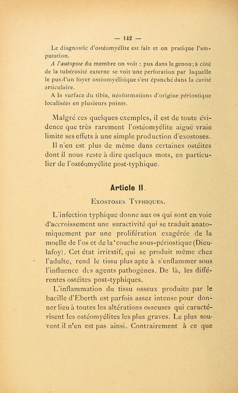 Le diagnostic d'ostéomyélite est fait et on pratique Pam- putation. A Vaiitopsie du membre on voit : pus dans le genou; à côté de la tubérosité externe se voit une perforation par laquelle le pus d'un foyer ostéomyélitique s'est épanché dans la cavité articulaire. A la surface du tibia, néoformations d'origine périostique localisées en plusieurs points. Malgré ces quelques exemples, il est de toute évi- dence que très rarement l'ostéomyélite aiguë vraie limite ses effets à une simple production d'exostoses. Il n'en est plus de même dans certaines ostéites dont il nous reste à dire quelques mots, en particu- lier de TostéQmyélite post-typhique. Article II. ExosTosEs Typhiques. L'infection typhique donne aux os qui sont en voie d'accroissement une suractivité qui se traduit anato- miquement par une prolifération exagérée de la moelle de l'os et de la* couche sous-périostique (Dieu- lafoy). Cet état irritatif, qui se produit même chez l'adulte, rend le tissu plus apte à s'enflammer sous l'influence dts agents pathogènes. De là, les diffé- rentes ostéites post-typhiques. L'inflammation du tissu osseux produite par le bacille d'Eberth est parfois assez intense pour don- ner lieu à toutes les altérations osseuses qui caracté- risent les ostéomyélites les plus graves. Le plus sou- vent il n'en est pas ainsi. Contrairement à ce que