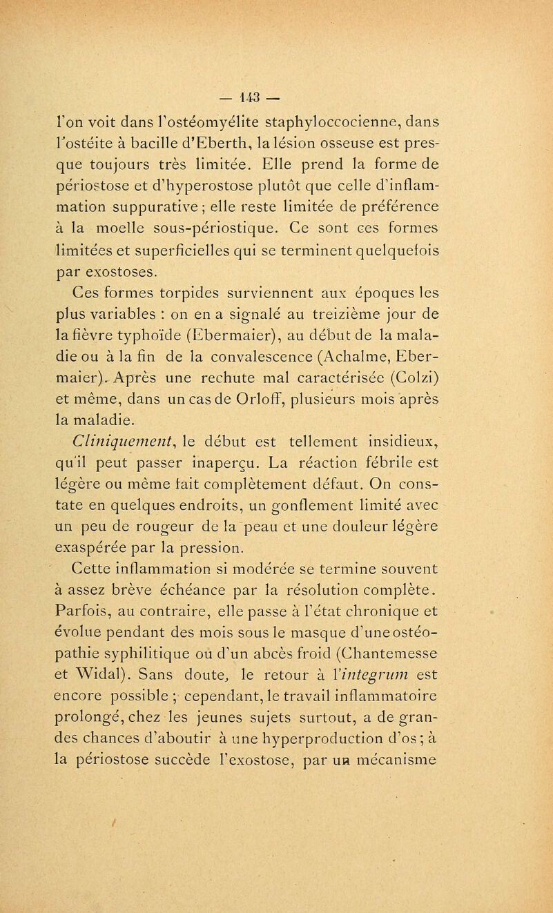 ron voit dans Tostéomyélite staphyloccocienne, dans Tostéite à bacille d'Eberth, la lésion osseuse est pres- que toujours très limitée. Elle prend la forme de périostose et d'hyperostose plutôt que celle d'inflam- mation suppurative ; elle reste limitée de préférence à la moelle sous-périostique. Ce sont ces formes limitées et superficielles qui se terminent quelquefois par exostoses. Ces formes torpides surviennent aux époques les plus variables : on en a signalé au treizième jour de la fièvre typhoïde (Ebermaier), au début de la mala- die ou à la fin de la convalescence (Achalme, Eber- maier). Après une rechute mal caractérisée (Colzi) et même, dans un cas de Orloff, plusieurs mois après la maladie. CUniquement, le début est tellement insidieux, qu'il peut passer inaperçu. La réaction fébrile est légère ou même tait complètement défaut. On cons- tate en quelques endroits, un gonflement limité avec un peu de rougeur de la peau et une douleur légère exaspérée par la pression. Cette inflammation si modérée se termine souvent à assez brève échéance par la résolution complète. Parfois, au contraire, elle passe à Fétat chronique et évolue pendant des mois sous le masque d'une ostéo- pathie syphilitique ou d'un abcès froid (Chantemesse et Widal). Sans doute, le retour à Vintegrum est encore possible ; cependant, le travail inflammatoire prolongé, chez les jeunes sujets surtout, a de gran- des chances d'aboutir à une hyperproduction d'os ; à la périostose succède l'exostose, par uh mécanisme