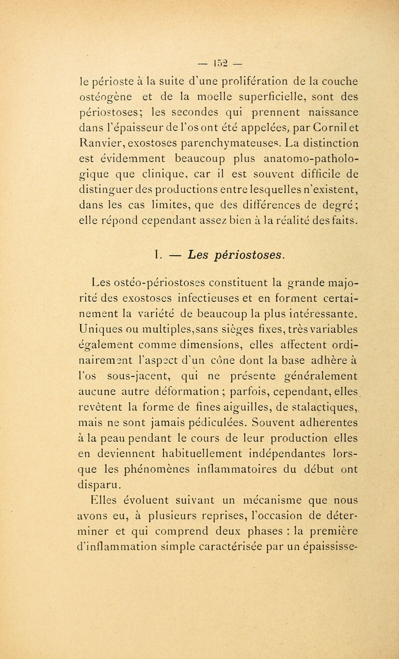 le périoste à la suite d'une prolifération de la couche ostéogène et de la moelle superficielle, sont des périostoses; les secondes qui prennent naissance dans répaisseur de l'os ont été appelées^ par Cornil et Ranvier, exostoses parenchymateuses. La distinction est évidemment beaucoup plus anatomo-patholo- gique que clinique, car il est souvent difficile de distinguer des productions entre lesquelles n'existent, dans les cas limites, que des différences de degré ; elle répond cependant assez bien à la réalité des faits. I. — Les périostoses. Les ostéo-périostoses constituent la grande majo- rité des exostoses infectieuses et en forment certai- nement la variété de beaucoup la plus intéressante. Uniques ou multiples,sans sièges fixes, très variables également comme dimensions, elles affectent ordi- nairement l'aspect d'un cône dont la base adhère à l'os sous-jacent, qui ne présente généralement aucune autre déformation; parfois, cependant, elles, revêtent la forme de fines aiguilles, de stalactiques, mais ne sont jamais pédiculées. Souvent adhérentes à la peau pendant le cours de leur production elles en deviennent habituellement indépendantes lors- que les phénomènes inflammatoires du début ont disparu. Elles évoluent suivant un mécanisme que nous avons eu, à plusieurs reprises, l'occasion de déter- miner et qui comprend deux phases : la première d'inflammation simple caractérisée par un épaississe-