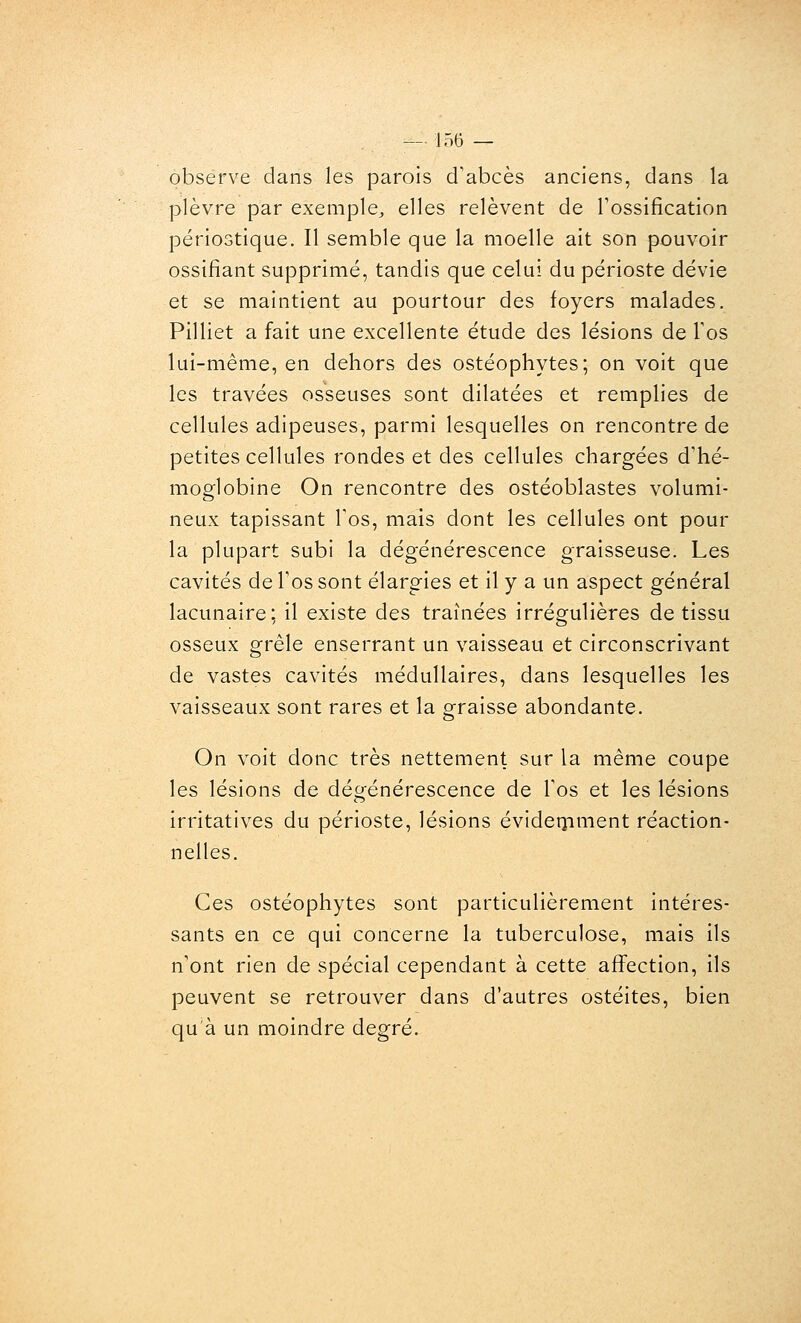 observe dans les parois d'abcès anciens, dans la plèvre par exemple, elles relèvent de Tossification périostique. Il semble que la moelle ait son pouvoir ossifiant supprimé, tandis que celui du périoste dévie et se maintient au pourtour des foyers malades. Pilliet a fait une excellente étude des lésions de Tos lui-même, en dehors des ostéophytes; on voit que les travées osseuses sont dilatées et remplies de cellules adipeuses, parmi lesquelles on rencontre de petites cellules rondes et des cellules chargées d'hé- moglobine On rencontre des ostéoblastes volumi- neux tapissant l'os, mais dont les cellules ont pour la plupart subi la dégénérescence graisseuse. Les cavités de l'os sont élargies et il y a un aspect général lacunaire: il existe des traînées irrégulières de tissu osseux grêle enserrant un vaisseau et circonscrivant de vastes cavités médullaires, dans lesquelles les vaisseaux sont rares et la graisse abondante. On voit donc très nettement sur la même coupe les lésions de dégénérescence de l'os et les lésions irritatives du périoste, lésions évideoiment réaction- nelles. Ces ostéophytes sont particulièrement intéres- sants en ce qui concerne la tuberculose, mais ils n'ont rien de spécial cependant à cette aflfection, ils peuvent se retrouver dans d'autres ostéites, bien qu'à un moindre degré.