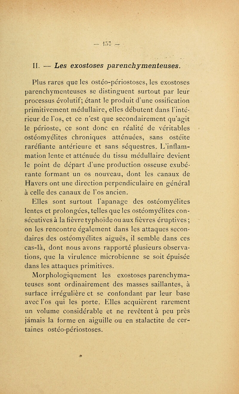 Plus rares que les ostéo-périostoses, les exostoses parenchymeuteuses se distinguent surtout par leur processus évolutif; étant le produit d'une ossification primitivement médullaire, elles débutent dans Tinté- rieur de Tos, et ce n'est que secondairement qu'agit le périoste, ce sont donc en réalité de véritables ostéomyélites chroniques atténuées, sans ostéite raréfiante antérieure et sans séquestres. L'inflam- mation lente et atténuée du tissu médullaire devient le point de départ d'une production osseuse exubé- rante formant un os nouveau, dont les canaux de Havers ont une direction perpendiculaire en général à celle des canaux de l'os ancien. Elles sont surtout l'apanage des ostéomyélites lentes et prolongées, telles que les ostéomyélites con- sécutives à la lièvre typhoïde ou aux fièvres éruptives ; on les rencontre également dans les attaques secon- daires des ostéomyélites aiguës, il semble dans ces cas-là, dont nous avons rapporté plusieurs observa- tions, que la virulence microbienne se soit épuisée dans les attaques primitives. Morphologiquement les exostoses parenchyma- teuses sont ordinairement des masses saillantes, à surface irrégulière et se confondant par leur base avec l'os qui les porte. Elles acquièrent rarement un volume considérable et ne revêtent à peu près jamais la forme en aiguille ou en stalactite de cer- taines ostéo-périostoses.