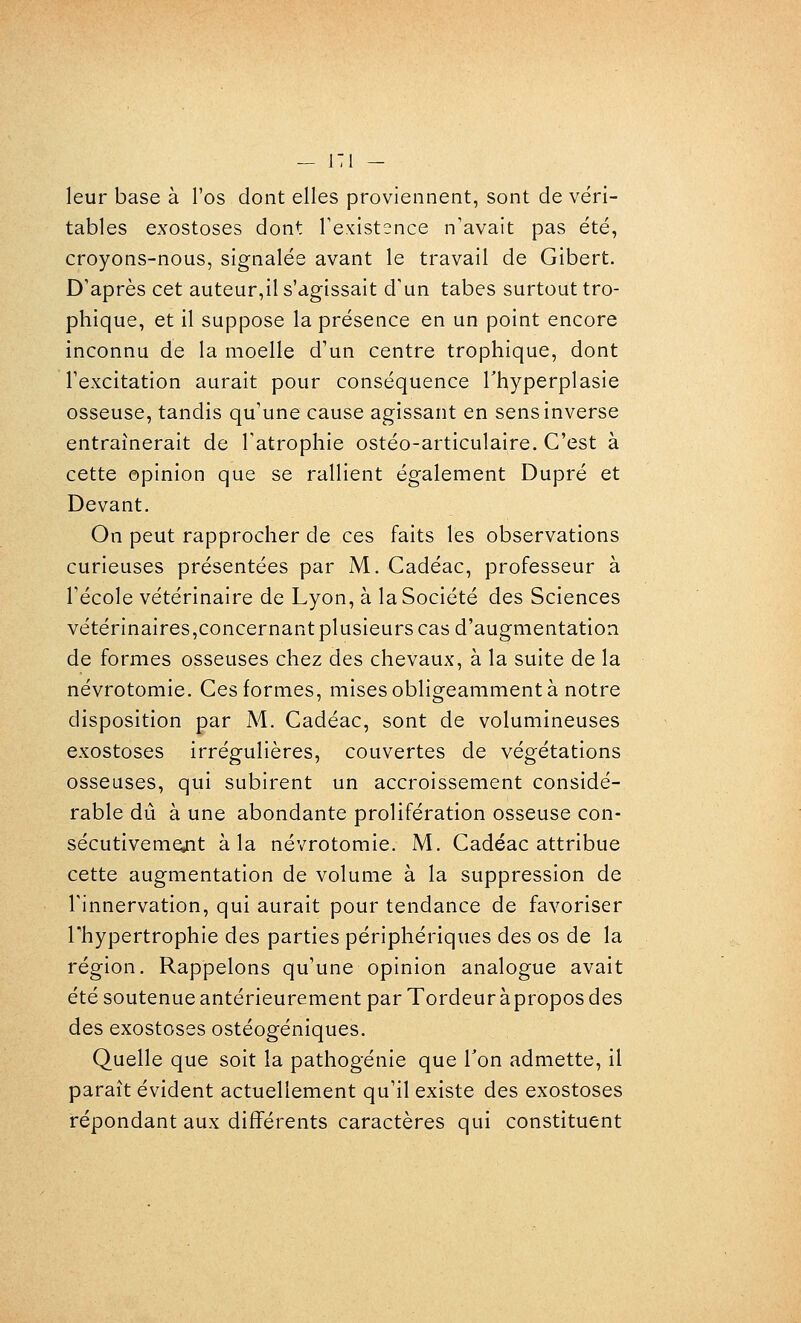 leur base à l'os dont elles proviennent, sont de véri- tables exostoses dont Texistence n'avait pas été, croyons-nous, signalée avant le travail de Gibert. D'après cet auteur,il s'agissait d'un tabès surtout tro- phique, et il suppose la présence en un point encore inconnu de la moelle d'un centre trophique, dont l'excitation aurait pour conséquence Thyperplasie osseuse, tandis qu'une cause agissant en sens inverse entraînerait de l'atrophie ostéo-articulaire. C'est à cette opinion que se rallient également Dupré et Devant. On peut rapprocher de ces faits les observations curieuses présentées par M. Cadéac, professeur à l'école vétérinaire de Lyon, à la Société des Sciences vétérinaires,concernantplusieurs cas d'augmentation de formes osseuses chez des chevaux, à la suite de la névrotomie. Ces formes, mises obligeamment à notre disposition par M. Cadéac, sont de volumineuses exostoses irrégulières, couvertes de végétations osseuses, qui subirent un accroissement considé- rable dû à une abondante prolifération osseuse con- sécutivemejit à la névrotomie. M. Cadéac attribue cette augmentation de volume à la suppression de l'innervation, qui aurait pour tendance de favoriser rhypertrophie des parties périphériques des os de la région. Rappelons qu'une opinion analogue avait été soutenue antérieurement par Tordeur àpropos des des exostoses ostéogéniques. Quelle que soit la pathogénie que Ton admette, il paraît évident actuellement qu'il existe des exostoses répondant aux différents caractères qui constituent