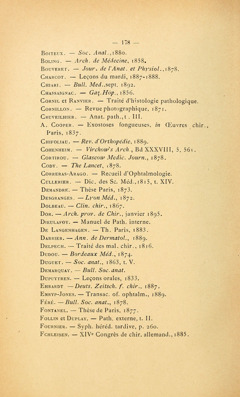 Boiteux. — Soc. Anal. ,iS8o. BoLiNG. — Arch. de Médecine, i858. BouvERET, — Jour. deVAnat. et PhrsioL.iSjS. Charcot. — Leçons du mardi, 1887-1888. Ghiari. — Bull. Med.,SQpt. 1892. Chassaignac. — Ga^.Hôp., i856. GoRNiL et Ranvier. — Traité d'hiistologie pathologique. CoRNiLLON. — Revue photographique, 1871. Gruveilhier. — Anat. path.,t . III. A. GoopER. — Exostoses fongueuses, in Œuvres chir., Paris, 1837. Ghifoliau. —Rev. d'Orthopédie, iSSg. GoHENHEiM. — Virchoip's Arch, BdXXXy m, 5, 56\. GoRTiRou. — Glascow Medic. Joiirn., 1878. GoDY. — The Lancet, 1878. Gorreras-Arago. — Recueil d^Ophtalmologie. GuLLERiER. — Die. dcs Sc. Me'd.,i8 i5, t. XIV. Demandre. — Thèse Paris, 1873. Desgranges. —Lyon Méd., 1872. Dolbeau. — Clin, chir., 1867. DoR. —Arch. prov. de Chir., janvier 1895. DiEULAFOY. — Manuel de Path. interne. De Langenhagen, —Th. Paris, i883. Darrier.—Ann. de Dermatol., 1889. Delpech. — Traité des mal. chir., 1816. DuDoa. — Bordeaux Méd., 1874. Duguet. — Soc. anat., i863, t. V. Demarquay, — Bull. Soc. anat. DupuYTREN. — Leçons orales, i833. Ehrardt —Deuts. Zeitsch. f. chir., 1887. Emryp-Jones. — Transac. of. ophtalm., 1889. Féré. —Bull. Soc. anat., 1878. FoNTANEL. — Thèse de Paris, 1877. FoLLiN et DuPLAY. — Path. externe, t. II. FouRNiER. — Syph. héréd. tardive, p. 260. FcHLEisEN. — XIV« Congrès de chir. allemand,, i885.