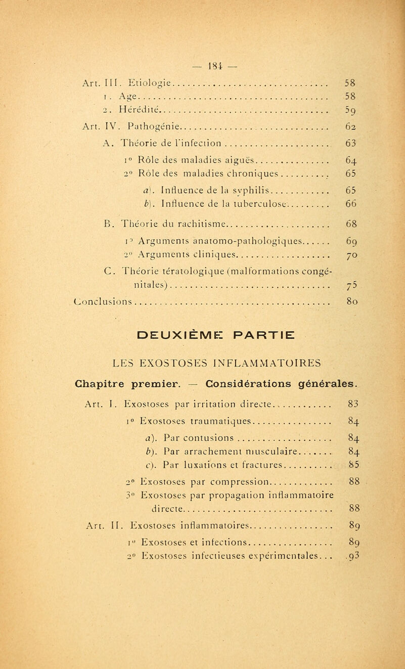 Art. III. Etiologie 58 I. Age 58 2 . Hérédité 5g Art. IV. Pathogénie. 62 A. Théorie de l'infeciion 63 1° Rôle des maladies aiguës 64 2° Rôle des maladies chroniques 65 a). Influence de la syphilis 65 b). Influence de la tuberculose. 66 B. Théorie du rachitisme 68 i^ Arguments anatomo-pathologiques 69 2 Arguments cliniques 70 C. Théorie tératologique (malformations congé- nitales) y5 Conclusions 80 DEUXIÈME-: PARTIE LES EXOSTOSES INFLAMMATOIRES Chapitre premier. — Considérations générales. Art. I. Exostoses par irritation directe 83 i Exostoses traumatiques 84 a). Par contusions 84 b). Par arrachement musculaire 84 c). Par luxations et fractures 85 2 Exostoses par compression 88 3 Exostoses par propagation inflammatoire directe 88 Art. II. Exostoses inflammatoires 89 I Exostoses et infections 89 2 Exostoses infectieuses expérimentales. .. ,93