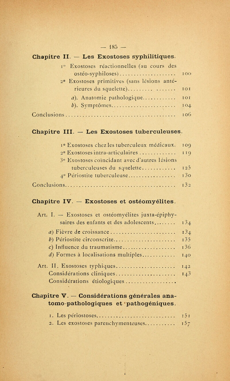 Chapitre II. — Les Exostoses syphilitiques. I Exostoses réactionnelles (au cours des oste'o-syphiloses) i oo 20 Exostoses primitives (sans lésions anté- rieures du squelette) lor a). Anatomie pathologique lor b). Symptômes 104 Conclusions 106 Chapitre III. — Les Exostoses tuberculeuses. i Exostoses chez les tuberculeux médicaux. 109 2° Exostoses intra-articulaires 119 3° Exostoses coïncidant avec d'autres lésions tuberculeuses du squelette i25 4° Périostite tuberculeuse i 3o Conclusions i 32 Chapitre IV. — Exostoses et ostéomyélites. Art. L — Exostoses et ostéomyélites juxta-épiphy- saires des enfants et des adolescents 134 a) Fièvre de croissance 134 b) Périostite circonscrite i35 c) Influence du traumatisme ; 136 d) Formes à localisations multiples 140 Art. II. Exostoses typhiques 142 Considérations cliniques 143 Considérations étiologiques Chapitre V. — Considérations générales ana- tomo-pathologiques et pathogéniques. 1. Les périostoses : 15 i 2. Les exostoses parenchymenteuses iS