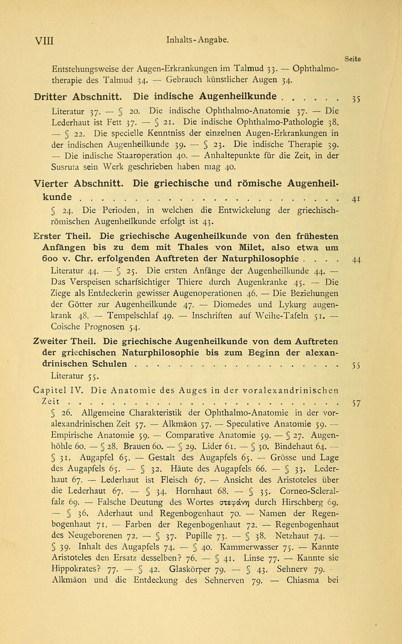 3 5 4i VIII Inhalts-Angabe. Seite Entstehungsweise der Augen-Erkrankungen im Talmud 33. — Ophthalmo- therapie des Talmud 34. — Gebrauch künstlicher Augen 34. Dritter Abschnitt. Die indische Augenheilkunde Literatur 37. — § 20. Die indische Ophthalmo-Anatomie 37. — Die Lederhaut ist Fett 37. — § 21. Die indische Ophthalmo-Pathologie 38. — § 22. Die specielle Kenntniss der einzelnen Augen-Erkrankungen in der indischen Augenheilkunde 39. — § 23. Die indische Therapie 39. — Die indische Staaroperation 40. — Anhaltepunkte für die Zeit, in der Susruta sein Werk geschrieben haben mag 40. Vierter Abschnitt. Die griechische und römische Augenheil- kunde § 24. Die Perioden, in welchen die Entwickelung der griechisch- römischen Augenheilkunde erfolgt ist 43. Erster Theil. Die griechische Augenheilkunde von den frühesten Anfängen bis zu dem mit Thaies von Milet, also etwa um 600 v. Chr. erfolgenden Auftreten der Naturphilosophie .... 44 Literatur 44. — § 25. Die ersten Anfänge der Augenheilkunde 44. — Das Verspeisen scharfsichtiger Thiere durch Augenkranke 45. — Die Ziege als Entdeckerin gewisser Augenoperationen 46. — Die Beziehungen der Götter zur Augenheilkunde 47. — Diomedes und Lykurg augen- krank 48. — Tempelschlaf 49. — Inschriften auf Weihe-Tafeln 51. — Coische Prognosen 54. Zweiter Theil. Die griechische Augenheilkunde von dem Auftreten der griechischen Naturphilosophie bis zum Beginn der alexan- drinischen Schulen . 55 Literatur 55. Capitel IV. Die Anatomie des Auges in der voralexandrinischen Zeit 57 § 26. Allgemeine Charakteristik der Ophthalmo-Anatomie in der vor- alexandrinischen Zeit 57. — Alkmäon 57. — Speculative Anatomie 59. — Empirische Anatomie 59. — Comparative Anatomie 59. — § 27. Augen- höhle 60. — § 28. Brauen 60. — § 29. Lider 61. — § 30. Bindehaut 64. — § 31. Augapfel 65. — Gestalt des Augapfels 65. — Grösse und Lage des Augapfels 65. — § 32. Häute des Augapfels 66. — § 33. Leder- haut 67. — Lederhaut ist Fleisch 67. — Ansicht des Aristoteles über die Lederhaut 67. — § 34. Hornhaut 68. — § 35. Corneo-Scleral- falz 69. — Falsche Deutung des Wortes axeyavy] durch Hirschberg 69. — § 36. Aderhaut und Regenbogenhaut 70. — Namen der Regen- bogenhaut 71. — Farben der Regenbogenhaut 72. — Regenbogenhaut des Neugeborenen 72. — § 37. Pupille 73. — § 38. Netzhaut 74. — § 39. Inhalt des Augapfels 74. — § 40. Kammerwasser 75. — Kannte Aristoteles den Ersatz desselben? 76. — § 41. Linse 77. — Kannte sie Hippokrates? 77. — § 42. Glaskörper 79. — § 43. Sehnerv 79. - Alkmäon und die Entdeckung des Sehnerven 79. — Chiasma bei
