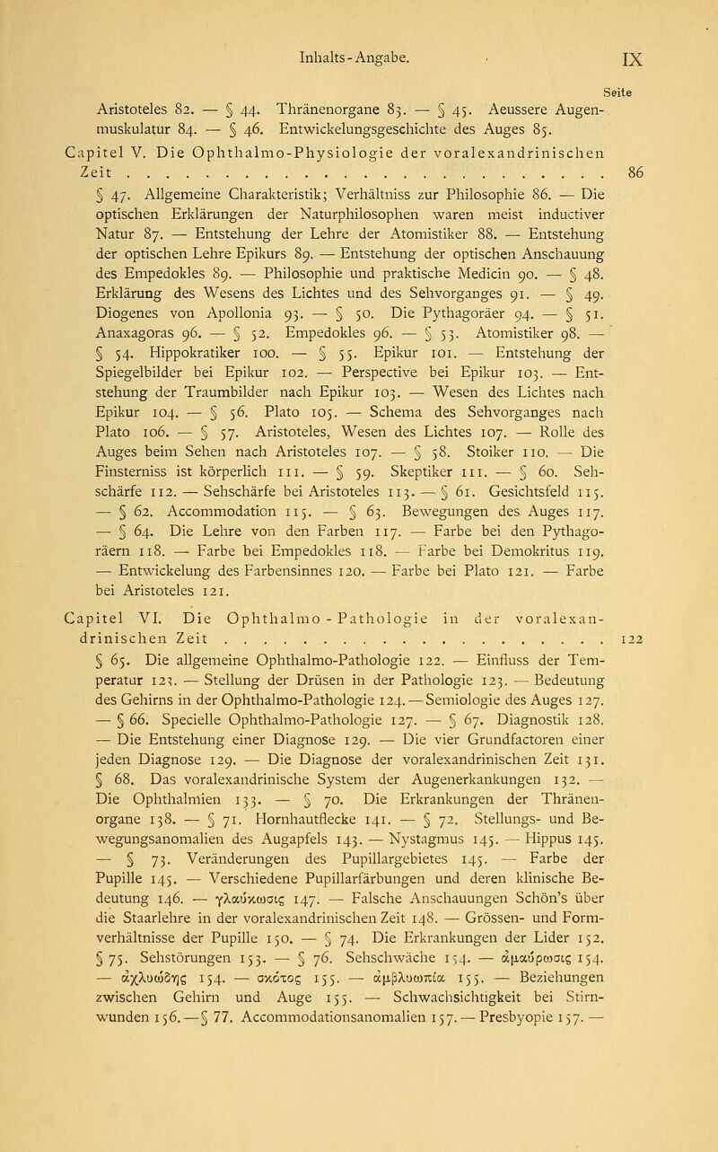Seite Aristoteles 82. — § 44. Thränenorgane 83. — § 45. Aeussere Augen- muskulatur 84. — § 46. Entwicklungsgeschichte des Auges 85. Capitel V. Die Ophthalmo-Physiologie der voralexandrinischen Zeit 86 § 47. Allgemeine Charakteristik; Verhältniss zur Philosophie 86. — Die optischen Erklärungen der Naturphilosophen waren meist inductiver Natur 87. — Entstehung der Lehre der Atomistiker 88. — Entstehung der optischen Lehre Epikurs 89. — Entstehung der optischen Anschauung des Empedokles 89. — Philosophie und praktische Medicin 90. — § 48. Erklärung des Wesens des Lichtes und des Sehvorganges 91. — § 49. Diogenes von Apollonia 93. — § 50. Die Pythagoräer 94. — § 51. Anaxagoras c)6. — § 52. Empedokles 96. — § 53. Atomistiker 98. — § 54. Hippokratiker 100. — § 55. Epikur 101. — Entstehung der Spiegelbilder bei Epikur 102. — Perspective bei Epikur 103. — Ent- stehung der Traumbilder nach Epikur 103. — Wesen des Lichtes nach Epikur 104. — § 56. Plato 105. — Schema des Sehvorganges nach Plato 106. — § 57. Aristoteles, Wesen des Lichtes 107. — Rolle des Auges beim Sehen nach Aristoteles 107. — § 58. Stoiker 110. — Die Finsterniss ist körperlich in. — § 59. Skeptiker 111. — § 60. Seh- schärfe 112. — Sehschärfe bei Aristoteles 113. — § 61. Gesichtsfeld 115. — § 62. Accommodation 115. — § 63. Bewegungen des Auges 117. — § 64. Die Lehre von den Farben 117. — Farbe bei den Pythago- räern 118. — Farbe bei Empedokles 118. — Farbe bei Demokritus 119. — Entwickelung des Farbensinnes 120. — Farbe bei Plato 121. — Farbe bei Aristoteles 121. Capitel VI. Die Ophthalmo - Pathologie in der voralexan- drinischen Zeit 122 § 65. Die allgemeine Ophthalmo-Pathologie 122. — Einfluss der Tem- peratur 123. — Stellung der Drüsen in der Pathologie 123. — Bedeutung des Gehirns in der Ophthalmo-Pathologie 124. —Semiologie des Auges 127. — § 66. Specielle Ophthalmo-Pathologie 127. —■ § 67. Diagnostik 128. — Die Entstehung einer Diagnose 129. — Die vier Grundfactoren einer jeden Diagnose 129. — Die Diagnose der voralexandrinischen Zeit 131. § 68. Das voralexandrinische System der Augenerkankungen 132. — Die Ophthalmien 133. — § 70. Die Erkrankungen der Thränen- organe 138. — § 71. Hornhautflecke 141. — § 72. Stellungs- und Be- wegungsanomalien des Augapfels 143. — Nystagmus 145. — Hippus 145. — § 73- Veränderungen des Pupillargebietes 145. — Farbe der Pupille 145. — Verschiedene Pupillarfärbungen und deren klinische Be- deutung 146. — ylaÜKiaauz 147. — Falsche Anschauungen Schön's über die Staarlehre in der voralexandrinischen Zeit 148. — Grössen- und Form- verhältnisse der Pupille 150. — § 74. Die Erkrankungen der Lider 152. §75. Sehstörungen 153. — § 76. Sehschwäche 1^4. — aiiaopmaic, 154. — <x)(Xuc68y]c, 154. — axöxog 155. —■ ä(j.ßXucmua 155. — Beziehungen zwischen Gehirn und Auge 155. — Schwachsichtigkeit bei Stirn- wunden 156. — § 77. Accommodationsanomalien 157. — Presbyopie 157. —