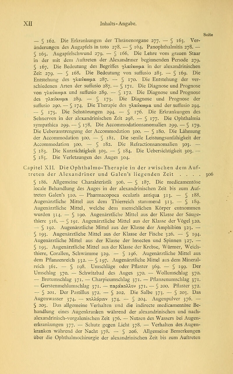 Seite — § 162. Die Erkrankungen der Thränenorgane 277. — § 163. Ver- änderungen des Augapfels in toto 278. — § 164. Panophthalmitis 278. — § 165. Augapfelschwund 279. — § 166. Die Lehre vom grauen Staar in der mit dem Auftreten der Alexandriner beginnenden Penode 279. § 167. Die Bedeutung des Begriffes Y^<*u'xw[ia in der alexandrinischen Zeit 279. — § 168. Die Bedeutung von suffusio 283. — § 169. Die Entstehung des YXauxcojxa 287. — § 170. Die Entstehung der ver- schiedenen Arten der suffusio 287. — § 171. Die Diagnose und Prognose von yXaüxct)|j.a und suffusio 289. — § 172. Die Diagnose und Prognose des yXot.ÜY.(ü\s.a. 289. — § 173. Die Diagnose und Prognose der suffusio 290. — § 174. Die Therapie des yXocüxco^a und der suffusio 294. — § 175. Die Sehstörungen 294. — § 176. Die Erkrankungen des Sehnerven in der alexandrinischen Zeit 298. — § 177. Die Ophthalmia sympathica 299. — § 178. Die Accommodationsanomalien 299. — § 179. Die Ueberanstrengung der Accommodation 300. —• § 180. Die Lähmung der Accommodation 300. — § 181. Die senile Leistungsunfähigkeit der Accommodation 300. — § 182. Die Refractionsanomalien 303. — § 183. Die Kurzsichtigkeit 303. — § 184. Die Uebersichtigkeit 303. — § 185. Die Verletzungen des Auges 304. Capitel XII. Die Ophthalmo-Therapie in der zwischen dem Auf- treten der Alexandriner und Galen's liegenden Zeit .... 306 § 186. Allgemeine Charakteristik 306. — § 187. Die medicamentöse locale Behandlung des Auges in der alexandrinischen Zeit bis zum Auf- treten Galen's 310. — Pharmacopoea ocularis antiqua 313. — § 188. Augenärztliche Mittel aus dem Thierreich stammend 313. — § 189. Augenärztliche Mittel, welche dem menschlichen Körper entnommen wurden 314. —■ § 190. Augenärztliche Mittel aus der Klasse der Säuge- thiere 316. — § 191. Augenärztliche Mittel aus der Klasse der Vögel 320. — § 192. Augenärztliche Mittel aus der Klasse der Amphibien 323. — § 193. Augenärztliche Mittel aus der Klasse der Fische 326. — § 194. Augenärztliche Mittel aus der Klasse der Insecten und Spinnen 327. —■ § 195. Augenärztliche Mittel aus der Klasse der Krebse, Würmer, Weich- thiere, Corallen, Schwämme 329. — § 196. Augenärztliche Mittel aus dem Pflanzenreich 332. — § 197. Augenärztliche Mittel aus dem Mineral- reich 361. — § 198. Umschläge oder Pflaster 369. — § 199. Der Umschlag 370. — Schwitzbad des Auges 370. — Wollumschlag 370. — Brotumschlag 371. — Charpieumschlag 371. — Pflanzenumschlag 371. — Gerstenmehlumschlag 371. — TtapaxoXXov 371. — § 200. Pflaster 372. — 5 201. Der Pastillus 372. — § 202. Die Salbe 373. — § 203. Das Augenwasser 374. — xoXXupiov 374. — § 204. Augenpulver 376. — 5 205. Das allgemeine Verhalten und die indirecte medicamentöse Be- handlung eines Augenkranken während der alexandrinischen und nach- alexandrinisch-vorgalenischen Zeit 376. — Nutzen des Wassers bei Augen- erkrankungen 377. — Schutz gegen Licht 378. — Verhalten des Augen- kranken während der Nacht 378. — § 206. Allgemeine Bemerkungen über die Ophthalmochirurgie der alexandrinischen Zeit bis zum Auftreten