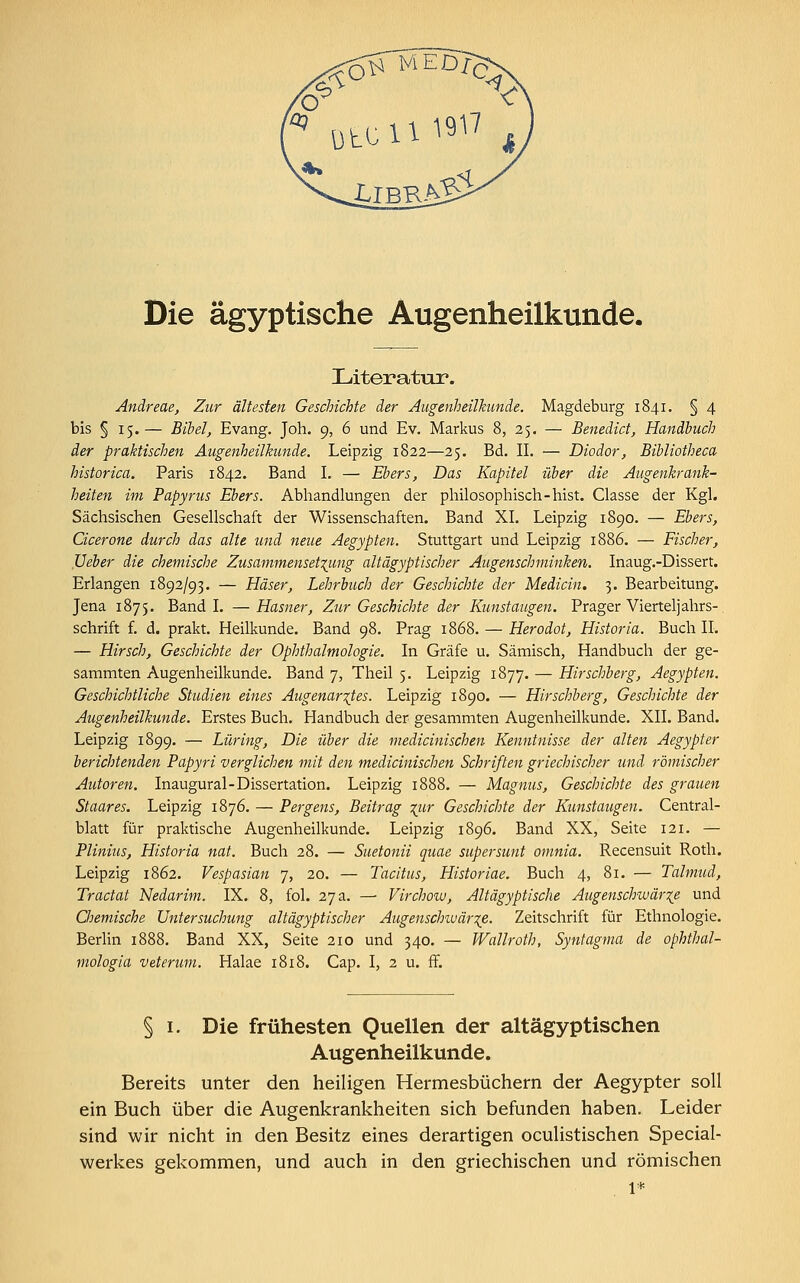 Literatur. Andreae, Zur ältesten Geschichte der Augenheilkunde. Magdeburg 1841. § 4 bis § 15.— Bibel, Evang. Joh. 9, 6 und Ev. Markus 8, 25. — Benedict, Handbuch der praktischen Augenheilkunde. Leipzig 1822—25. Bd. IL — Diodor, Bibliotheca historica. Paris 1842. Band I. — Ebers, Das Kapitel über die Augenkrank- heiten im Papyrus Ebers. Abhandlungen der philosophisch-hist. Classe der Kgl. Sächsischen Gesellschaft der Wissenschaften. Band XL Leipzig 1890. — Ebers, Cicerone durch das alte und neue Aegypten. Stuttgart und Leipzig 1886. — Fischer, Ueber die chemische Zusammensetzung altägyptischer Augenschminken. Inaug.-Dissert. Erlangen 1892/93. — ELäser, Lehrbuch der Geschichte der Median. 3. Bearbeitung. Jena 1875. Band I. —Hasner, Zur Geschichte der Kunstaugen. Prager Vierteljahrs- schrift f. d. prakt. Heilkunde. Band 98. Prag 1868. — Herodot, Historia. Buch IL — Hirsch, Geschichte der Ophthalmologie. In Gräfe u. Sämisch, Handbuch der ge- sammten Augenheilkunde. Band 7, Theil 5. Leipzig 1877. — Hirschberg, Aegypten. Geschichtliche Studien eines Augenarztes. Leipzig 1890. — Hirschberg, Geschichte der Augenheilkunde. Erstes Buch. Handbuch der gesammten Augenheilkunde. XII. Band. Leipzig 1899. — Lüring, Die über die medicinischen Kenntnisse der alten Aegypter berichtenden Papyri verglichen mit den medicinischen Schriften griechischer und römischer Autoren. Inaugural-Dissertation. Leipzig 1888. — Magnus, Geschichte des grauen Staares. Leipzig 1876. — Pergens, Beitrag %iir Geschichte der Kunstaugen. Central- blatt für praktische Augenheilkunde. Leipzig 1896. Band XX, Seite 121. — Plinius, Historia nat. Buch 28. — Suetonii quae supersunt omnia. Recensuit Roth. Leipzig 1862. Vespasian 7, 20. — Tacitus, Historiae. Buch 4, 81. — Talmud, Tractat Nedarim. IX. 8, fol. 27 a. —• Virchow, Altägyptische Augenschwär%e und Chemische Untersuchung altägyptischer Augenschivärze- Zeitschrift für Ethnologie. Berlin 1888. Band XX, Seite 210 und 340. — Wallroth, Syntagma de ophthal- mologia veterum. Halae 1818. Cap. I, 2 u. ff. § 1. Die frühesten Quellen der altägyptischen Augenheilkunde. Bereits unter den heiligen Hermesbüchern der Aegypter soll ein Buch über die Augenkrankheiten sich befunden haben. Leider sind wir nicht in den Besitz eines derartigen oculistischen Special- werkes gekommen, und auch in den griechischen und römischen 1*