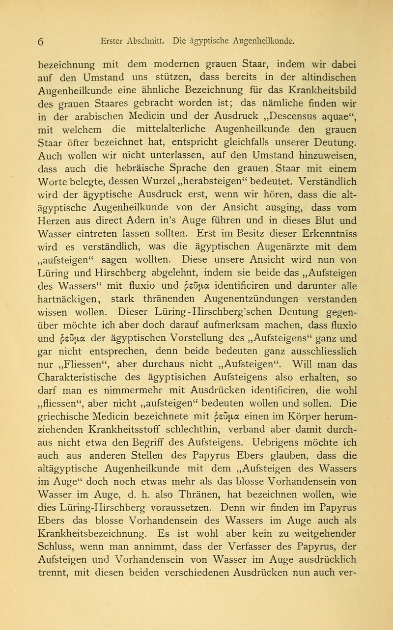 bezeichnung mit dem modernen grauen Staar, indem wir dabei auf den Umstand uns stützen, dass bereits in der altindischen Augenheilkunde eine ähnliche Bezeichnung für das Krankheitsbild des grauen Staares gebracht worden ist; das nämliche finden wir in der arabischen Medicin und der Ausdruck „Descensus aquae, mit welchem die mittelalterliche Augenheilkunde den grauen Staar öfter bezeichnet hat, entspricht gleichfalls unserer Deutung. Auch wollen wir nicht unterlassen, auf den Umstand hinzuweisen, dass auch die hebräische Sprache den grauen Staar mit einem Worte belegte, dessen Wurzel „herabsteigen bedeutet. Verständlich wird der ägyptische Ausdruck erst, wenn wir hören, dass die alt- ägyptische Augenheilkunde von der Ansicht ausging, dass vom Herzen aus direct Adern in's Auge führen und in dieses Blut und Wasser eintreten lassen sollten. Erst im Besitz dieser Erkenntniss wird es verständlich, was die ägyptischen Augenärzte mit dem „aufsteigen sagen wollten. Diese unsere Ansicht wird nun von Lüring und Hirschberg abgelehnt, indem sie beide das „Aufsteigen des Wassers mit fluxio und p£Ö[ia identificiren und darunter alle hartnäckigen, stark thränenden Augenentzündungen verstanden wissen wollen. Dieser Lüring -Hirschberg'schen Deutung gegen- über möchte ich aber doch darauf aufmerksam machen, dass fluxio und p^ujia der ägyptischen Vorstellung des „Aufsteigens ganz und gar nicht entsprechen, denn beide bedeuten ganz ausschliesslich nur „Fliessen, aber durchaus nicht „Aufsteigen. Will man das Charakteristische des ägyptisichen Aufsteigens also erhalten, so darf man es nimmermehr mit Ausdrücken identificiren, die wohl „fliessen, aber nicht „aufsteigen bedeuten wollen und sollen. Die griechische Medicin bezeichnete mit peu^a einen im Körper herum- ziehenden Krankheitsstoff schlechthin, verband aber damit durch- aus nicht etwa den Begriff des Aufsteigens. Uebrigens möchte ich auch aus anderen Stellen des Papyrus Ebers glauben, dass die altägyptische Augenheilkunde mit dem „Aufsteigen des Wassers im Auge doch noch etwas mehr als das blosse Vorhandensein von Wasser im Auge, d. h. also Thränen, hat bezeichnen wollen, wie dies Lüring-Hirschberg voraussetzen. Denn wir finden im Papyrus Ebers das blosse Vorhandensein des Wassers im Auge auch als Krankheitsbezeichnung. Es ist wohl aber kein zu weitgehender Schluss, wenn man annimmt, dass der Verfasser des Papyrus, der Aufsteigen und Vorhandensein von Wasser im Auge ausdrücklich trennt, mit diesen beiden verschiedenen Ausdrücken nun auch ver-