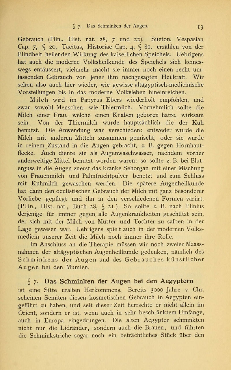 Gebrauch (Plin., Hist. nat. 28, 7 und 22). Sueton, Vespasian Cap. 7, § 20, Tacitus, Historiae Cap. 4, § 81, erzählen von der Blindheit heilenden Wirkung des kaiserlichen Speichels. Uebrigens hat auch die moderne Volksheilkunde des Speichels sich keines- wegs entäussert, vielmehr macht sie immer noch einen recht um- fassenden Gebrauch von jener ihm nachgesagten Heilkraft. Wir sehen also auch hier wieder, wie gewisse altägyptisch-medicinische Vorstellungen bis in das moderne Volksleben hineinreichen. Milch wird im Papyrus Ebers wiederholt empfohlen, und zwar sowohl Menschen- wie Thiermilch. Vornehmlich sollte die Milch einer Frau, welche einen Knaben geboren hatte, wirksam sein. Von der Thiermilch wurde hauptsächlich die der Kuh benutzt. Die Anwendung war verschieden: entweder wurde die Milch mit anderen Mitteln zusammen gemischt, oder sie wurde in reinem Zustand in die Augen gebracht, z. B. gegen Hornhaut- flecke. Auch diente sie als Augenwaschwasser, nachdem vorher anderweitige Mittel benutzt worden waren: so sollte z. B. bei Blut- erguss in die Augen zuerst das kranke Sehorgan mit einer Mischung von Frauenmilch und Palmfruchtpulver benetzt und zum Schluss mit Kuhmilch gewaschen werden. Die spätere Augenheilkunde hat dann den oculistischen Gebrauch der Milch mit ganz besonderer Vorliebe gepflegt und ihn in den verschiedenen Formen variirt. (Plin., Hist. nat., Buch 28, § 21.) So sollte z. B. nach Plinius derjenige für immer gegen alle Augenkrankheiten geschützt sein, der sich mit der Milch von Mutter und Tochter zu salben in der Lage gewesen war. Uebrigens spielt auch in der modernen Volks- medicin unserer Zeit die Milch noch immer ihre Rolle. Im Anschluss an die Therapie müssen wir noch zweier Maass- nahmen der altägyptischen Augenheilkunde gedenken, nämlich des Schminkens der Augen und des Gebrauches künstlicher Augen bei den Mumien. § 7. Das Schminken der Augen bei den Aegyptern ist eine Sitte uralten Herkommens. Bereits 3000 Jahre v. Chr. scheinen Semiten diesen kosmetischen Gebrauch in Aegypten ein- geführt zu haben, und seit dieser Zeit herrschte er nicht allein im Orient, sondern er ist, wenn auch in sehr beschränktem Umfange, auch in Europa eingedrungen. Die alten Aegypter schminkten nicht nur die Lidränder, sondern auch die Brauen, und führten die Schminkstriche sogar noch ein beträchtliches Stück über den