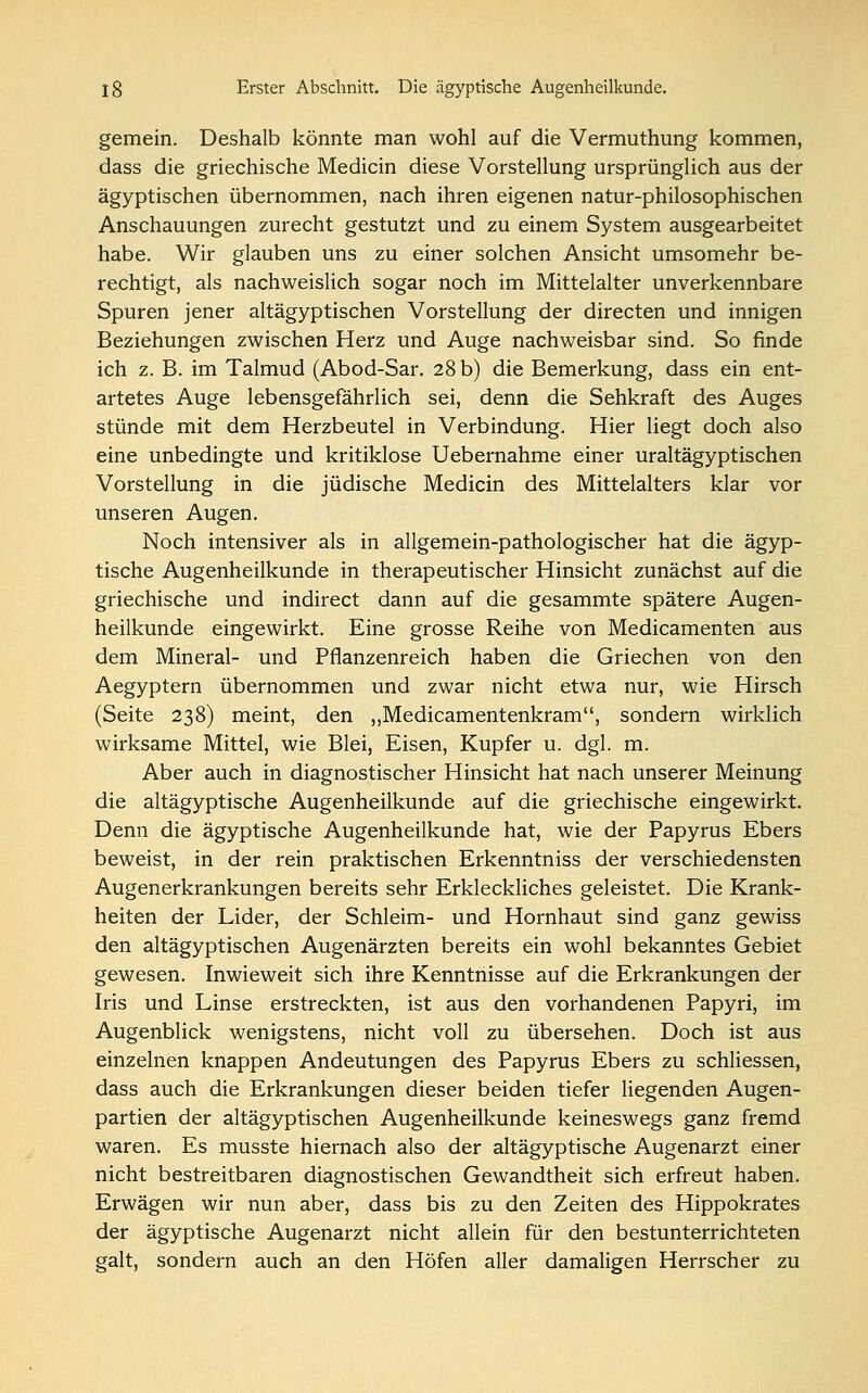 gemein. Deshalb könnte man wohl auf die Vermuthung kommen, dass die griechische Medicin diese Vorstellung ursprünglich aus der ägyptischen übernommen, nach ihren eigenen natur-philosophischen Anschauungen zurecht gestutzt und zu einem System ausgearbeitet habe. Wir glauben uns zu einer solchen Ansicht umsomehr be- rechtigt, als nachweislich sogar noch im Mittelalter unverkennbare Spuren jener altägyptischen Vorstellung der directen und innigen Beziehungen zwischen Herz und Auge nachweisbar sind. So finde ich z. B. im Talmud (Abod-Sar. 28 b) die Bemerkung, dass ein ent- artetes Auge lebensgefährlich sei, denn die Sehkraft des Auges stünde mit dem Herzbeutel in Verbindung. Hier liegt doch also eine unbedingte und kritiklose Uebernahme einer uraltägyptischen Vorstellung in die jüdische Medicin des Mittelalters klar vor unseren Augen. Noch intensiver als in allgemein-pathologischer hat die ägyp- tische Augenheilkunde in therapeutischer Hinsicht zunächst auf die griechische und indirect dann auf die gesammte spätere Augen- heilkunde eingewirkt. Eine grosse Reihe von Medicamenten aus dem Mineral- und Pflanzenreich haben die Griechen von den Aegyptern übernommen und zwar nicht etwa nur, wie Hirsch (Seite 238) meint, den ,,Medicamentenkram, sondern wirklich wirksame Mittel, wie Blei, Eisen, Kupfer u. dgl. m. Aber auch in diagnostischer Hinsicht hat nach unserer Meinung die altägyptische Augenheilkunde auf die griechische eingewirkt. Denn die ägyptische Augenheilkunde hat, wie der Papyrus Ebers beweist, in der rein praktischen Erkenntniss der verschiedensten Augenerkrankungen bereits sehr Erkleckliches geleistet. Die Krank- heiten der Lider, der Schleim- und Hornhaut sind ganz gewiss den altägyptischen Augenärzten bereits ein wohl bekanntes Gebiet gewesen. Inwieweit sich ihre Kenntnisse auf die Erkrankungen der Iris und Linse erstreckten, ist aus den vorhandenen Papyri, im Augenblick wenigstens, nicht voll zu übersehen. Doch ist aus einzelnen knappen Andeutungen des Papyrus Ebers zu schliessen, dass auch die Erkrankungen dieser beiden tiefer liegenden Augen- partien der altägyptischen Augenheilkunde keineswegs ganz fremd waren. Es musste hiernach also der altägyptische Augenarzt einer nicht bestreitbaren diagnostischen Gewandtheit sich erfreut haben. Erwägen wir nun aber, dass bis zu den Zeiten des Hippokrates der ägyptische Augenarzt nicht allein für den bestunterrichteten galt, sondern auch an den Höfen aller damaligen Herrscher zu