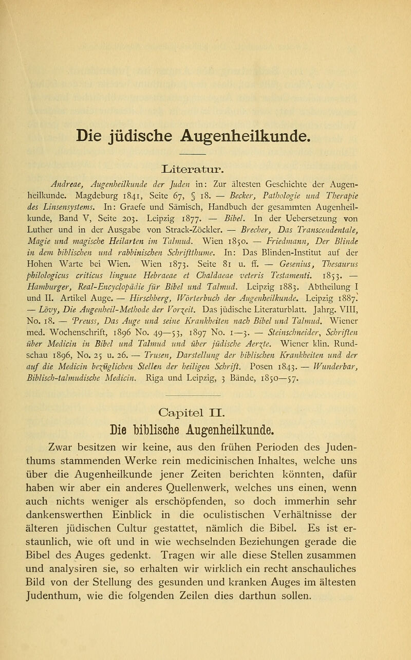 Literatur. Andreae, Augenheilkunde der Juden in: Zur ältesten Geschichte der Augen- heilkunde. Magdeburg 1841, Seite 67, § 18. — Becher, Pathologie und Therapie des Linsensystems. In: Graefe und Sämisch, Handbuch der gesammten Augenheil- kunde, Band V, Seite 203. Leipzig 1877. — Bibel. In der Uebersetzung von Luther und in der Ausgabe von Strack-Zöckler. — Brecher, Das Transcendentale, Magie und magische Heilarten im Talmud. Wien 1850. — Friedmann, Der Blinde in dem biblischen und rabbinischen Schrißthume. In: Das Blinden-Institut auf der Hohen Warte bei Wien. Wien 1873. Seite 81 u. ff. — Gesenius, Tliesaurus philologicus criticus linguae Hebraeae et Chaldaeae veteris Testamenti. 1853. — Hamburger, Real-Encyclopädie für Bibel und Talmud. Leipzig 1883. Abtheilung I und II. Artikel Auge. — Hirschberg, Wörterbuch der Augenheilkunde. Leipzig 1887. — Lövy, Die Augenheil-Methode der Vorzeit. Das jüdische Literaturblatt. Jahrg. VIII, No. 18. — Treuss, Das Auge und seine Krankheiten nach Bibel und Talmud. Wiener med. Wochenschrift, 1896 No. 49—53, 1897 No. 1—3. — Steinschneider, Schriften über Median in Bibel und Talmud und über jüdische Aer%te. Wiener klin. Rund- schau 1896, No. 25 u. 26. — Trusen, Darstellung der biblischen Krankheiten und der auf die Medicin bezüglichen Stellen der heiligen Schrift. Posen 1843. — Wunderbar, Biblisch-talmudische Medicin. Riga und Leipzig, 3 Bände, 1850—57. Capitel II. Die biblische Augenheilkunde. Zwar besitzen wir keine, aus den frühen Perioden des Juden- thums stammenden Werke rein medicinischen Inhaltes, welche uns über die Augenheilkunde jener Zeiten berichten könnten, dafür haben wir aber ein anderes Quellenwerk, welches uns einen, wenn auch nichts weniger als erschöpfenden, so doch immerhin sehr dankenswerthen Einblick in die oculistischen Verhältnisse der älteren jüdischen Cultur gestattet, nämlich die Bibel. Es ist er- staunlich, wie oft und in wie wechselnden Beziehungen gerade die Bibel des Auges gedenkt. Tragen wir alle diese Stellen zusammen und analysiren sie, so erhalten wir wirklich ein recht anschauliches Bild von der Stellung des gesunden und kranken Auges im ältesten Judenthum, wie die folgenden Zeilen dies darthun sollen.