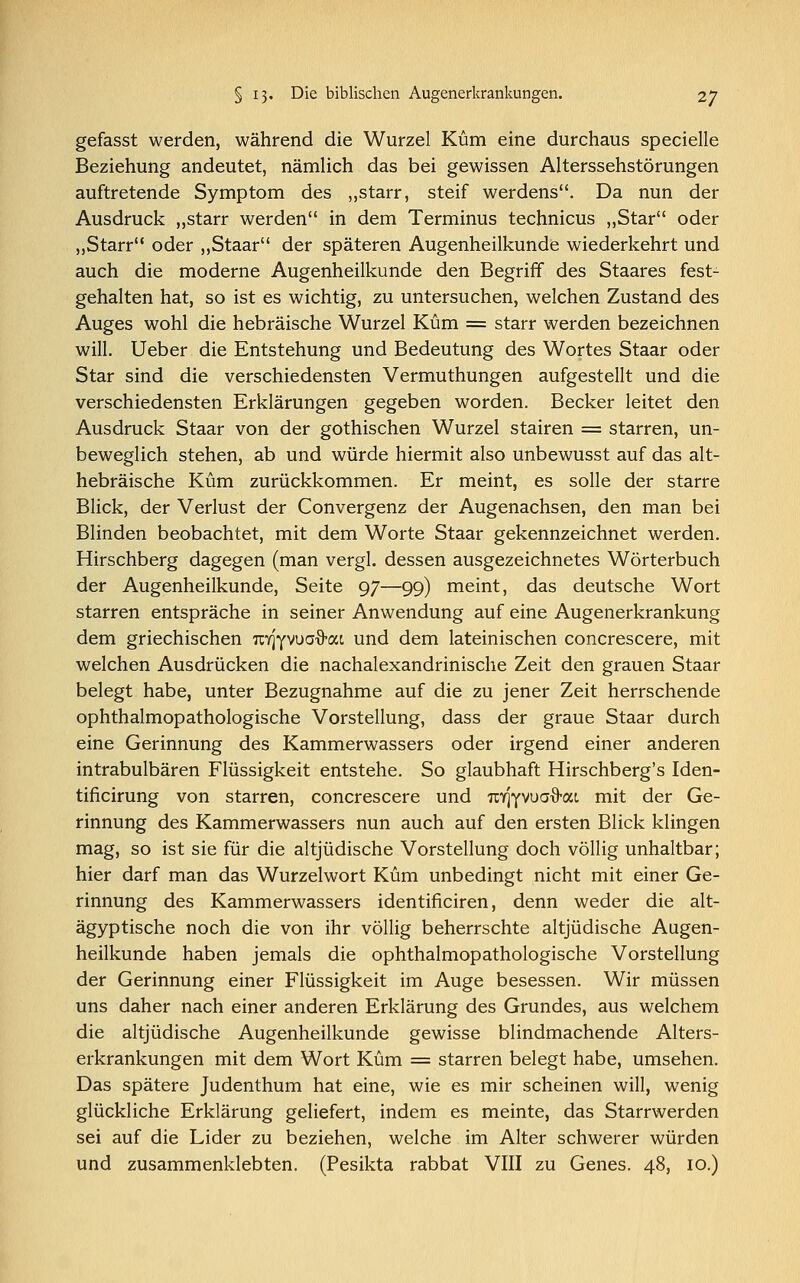 gefasst werden, während die Wurzel Küm eine durchaus specielle Beziehung andeutet, nämlich das bei gewissen Alterssehstörungen auftretende Symptom des „starr, steif Werdens. Da nun der Ausdruck „starr werden in dem Terminus technicus „Star oder „Starr oder „Staar der späteren Augenheilkunde wiederkehrt und auch die moderne Augenheilkunde den Begriff des Staares fest- gehalten hat, so ist es wichtig, zu untersuchen, welchen Zustand des Auges wohl die hebräische Wurzel Küm = starr werden bezeichnen will. Ueber die Entstehung und Bedeutung des Wortes Staar oder Star sind die verschiedensten Vermuthungen aufgestellt und die verschiedensten Erklärungen gegeben worden. Becker leitet den Ausdruck Staar von der gothischen Wurzel stairen = starren, un- beweglich stehen, ab und würde hiermit also unbewusst auf das alt- hebräische Küm zurückkommen. Er meint, es solle der starre Blick, der Verlust der Convergenz der Augenachsen, den man bei Blinden beobachtet, mit dem Worte Staar gekennzeichnet werden. Hirschberg dagegen (man vergl. dessen ausgezeichnetes Wörterbuch der Augenheilkunde, Seite 97—99) meint, das deutsche Wort starren entspräche in seiner Anwendung auf eine Augenerkrankung dem griechischen wqywa^M und dem lateinischen concrescere, mit welchen Ausdrücken die nachalexandrinische Zeit den grauen Staar belegt habe, unter Bezugnahme auf die zu jener Zeit herrschende ophthalmopathologische Vorstellung, dass der graue Staar durch eine Gerinnung des Kammerwassers oder irgend einer anderen intrabulbären Flüssigkeit entstehe. So glaubhaft Hirschberg's Iden- tificirung von starren, concrescere und rorJYVuaO-ai mit der Ge- rinnung des Kammerwassers nun auch auf den ersten Blick klingen mag, so ist sie für die altjüdische Vorstellung doch völlig unhaltbar; hier darf man das Wurzelwort Küm unbedingt nicht mit einer Ge- rinnung des Kammerwassers identificiren, denn weder die alt- ägyptische noch die von ihr völlig beherrschte altjüdische Augen- heilkunde haben jemals die ophthalmopathologische Vorstellung der Gerinnung einer Flüssigkeit im Auge besessen. Wir müssen uns daher nach einer anderen Erklärung des Grundes, aus welchem die altjüdische Augenheilkunde gewisse blindmachende Alters- erkrankungen mit dem Wort Küm = starren belegt habe, umsehen. Das spätere Judenthum hat eine, wie es mir scheinen will, wenig glückliche Erklärung geliefert, indem es meinte, das Starrwerden sei auf die Lider zu beziehen, welche im Alter schwerer würden und zusammenklebten. (Pesikta rabbat VIII zu Genes. 48, 10.)