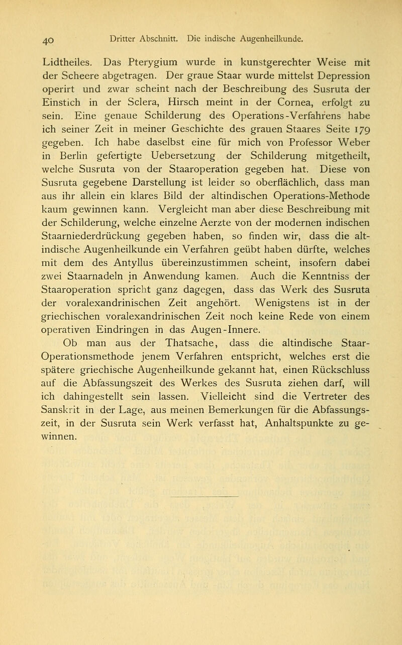 Lidtheiles. Das Pterygium wurde in kunstgerechter Weise mit der Scheere abgetragen. Der graue Staar wurde mittelst Depression operirt und zwar scheint nach der Beschreibung des Susruta der Einstich in der Sclera, Hirsch meint in der Cornea, erfolgt zu sein. Eine genaue Schilderung des Operations-Verfahrens habe ich seiner Zeit in meiner Geschichte des grauen Staares Seite 179 gegeben. Ich habe daselbst eine für mich von Professor Weber in Berlin gefertigte Uebersetzung der Schilderung mitgetheilt, welche Susruta von der Staaroperation gegeben hat. Diese von Susruta gegebene Darstellung ist leider so oberflächlich, dass man aus ihr allein ein klares Bild der altindischen Operations-Methode kaum gewinnen kann. Vergleicht man aber diese Beschreibung mit der Schilderung, welche einzelne Aerzte von der modernen indischen Staarniederdrückung gegeben haben, so finden wir, dass die alt- indische Augenheilkunde ein Verfahren geübt haben dürfte, welches mit dem des Antyllus übereinzustimmen scheint, insofern dabei zwei Staarnadeln in Anwendung kamen. Auch die Kenntniss der Staaroperation spricht ganz dagegen, dass das Werk des Susruta der voralexandrinischen Zeit angehört. Wenigstens ist in der griechischen voralexandrinischen Zeit noch keine Rede von einem operativen Eindringen in das Augen-Innere. Ob man aus der Thatsache, dass die altindische Staar- Operationsmethode jenem Verfahren entspricht, welches erst die spätere griechische Augenheilkunde gekannt hat, einen Rückschluss auf die Abfassungszeit des Werkes des Susruta ziehen darf, will ich dahingestellt sein lassen. Vielleicht sind die Vertreter des Sanskrit in der Lage, aus meinen Bemerkungen für die Abfassungs- zeit, in der Susruta sein Werk verfasst hat, Anhaltspunkte zu ge- winnen.