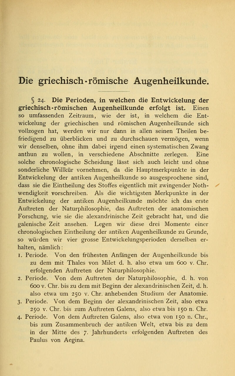 Die griechisch-römische Augenheilkunde. § 24. Die Perioden, in welchen die Entwickelung der griechisch-römischen Augenheilkunde erfolgt ist. Einen so umfassenden Zeitraum, wie der ist, in welchem die Ent- wickelung der griechischen und römischen Augenheilkunde sich vollzogen hat, werden wir nur dann in allen seinen Theilen be- friedigend zu überblicken und zu durchschauen vermögen, wenn wir denselben, ohne ihm dabei irgend einen systematischen Zwang anthun zu wollen, in verschiedene Abschnitte zerlegen. Eine solche chronologische Scheidung lässt sich auch leicht und ohne sonderliche Willkür vornehmen, da die Hauptmerkpunkte in der Entwickelung der antiken Augenheilkunde so ausgesprochene sind, dass sie die Eintheilung des Stoffes eigentlich mit zwingender Noth- wendigkeit vorschreiben. Als die wichtigsten Merkpunkte in der Entwickelung der antiken Augenheilkunde möchte ich das erste Auftreten der Naturphilosophie, das Auftreten der anatomischen Forschung, wie sie die alexandrinische Zeit gebracht hat, und die galenische Zeit ansehen. Legen wir diese drei Momente einer chronologischen Eintheilung der antiken Augenheilkunde zu Grunde, so würden wir vier grosse Entwickelungsperioden derselben er- halten, nämlich: 1. Periode. Von den frühesten Anfängen der Augenheilkunde bis zu dem mit Thaies von Milet d. h. also etwa um 600 v. Chr. erfolgenden Auftreten der Naturphilosophie. 2. Periode. Von dem Auftreten der Naturphilosophie, d. h. von 600 v. Chr. bis zu dem mit Beginn der alexandrinischen Zeit, d. h. also etwa um 250 v. Chr. anhebenden Studium der Anatomie. 3. Periode. Von dem Beginn der alexandrinischen Zeit, also etwa 250 v. Chr. bis zum Auftreten Galens, also etwa bis 150 n. Chr. 4. Periode. Von dem Auftreten Galens, also etwa von 150 n. Chr., bis zum Zusammenbruch der antiken Welt, etwa bis zu dem in der Mitte des 7. Jahrhunderts erfolgenden Auftreten des Paulus von Aegina.