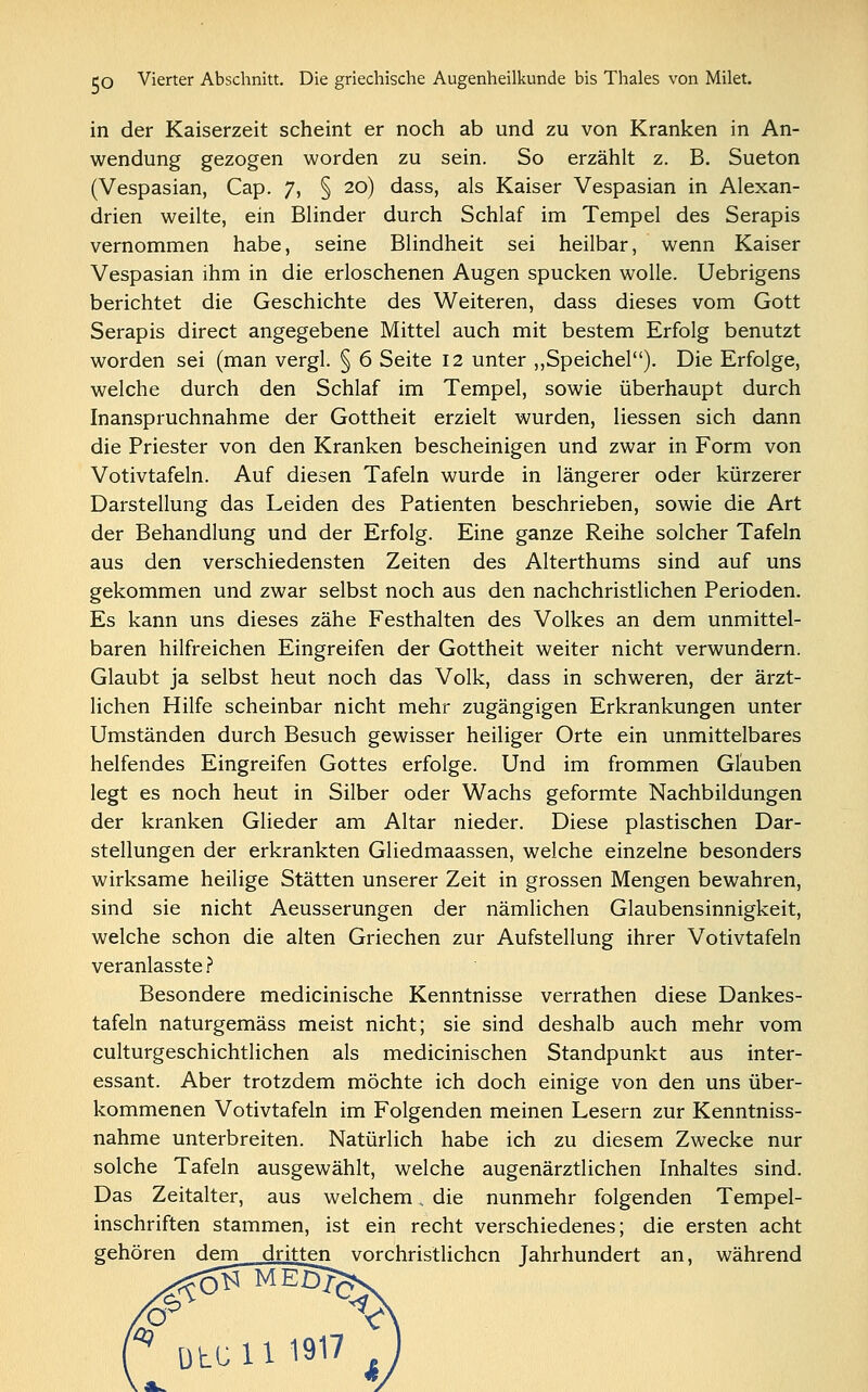 in der Kaiserzeit scheint er noch ab und zu von Kranken in An- wendung gezogen worden zu sein. So erzählt z. B. Sueton (Vespasian, Cap. 7, § 20) dass, als Kaiser Vespasian in Alexan- drien weilte, ein Blinder durch Schlaf im Tempel des Serapis vernommen habe, seine Blindheit sei heilbar, wenn Kaiser Vespasian ihm in die erloschenen Augen spucken wolle. Uebrigens berichtet die Geschichte des Weiteren, dass dieses vom Gott Serapis direct angegebene Mittel auch mit bestem Erfolg benutzt worden sei (man vergl. § 6 Seite 12 unter „Speichel). Die Erfolge, welche durch den Schlaf im Tempel, sowie überhaupt durch Inanspruchnahme der Gottheit erzielt wurden, Hessen sich dann die Priester von den Kranken bescheinigen und zwar in Form von Votivtafeln. Auf diesen Tafeln wurde in längerer oder kürzerer Darstellung das Leiden des Patienten beschrieben, sowie die Art der Behandlung und der Erfolg. Eine ganze Reihe solcher Tafeln aus den verschiedensten Zeiten des Alterthums sind auf uns gekommen und zwar selbst noch aus den nachchristlichen Perioden. Es kann uns dieses zähe Festhalten des Volkes an dem unmittel- baren hilfreichen Eingreifen der Gottheit weiter nicht verwundern. Glaubt ja selbst heut noch das Volk, dass in schweren, der ärzt- lichen Hilfe scheinbar nicht mehr zugängigen Erkrankungen unter Umständen durch Besuch gewisser heiliger Orte ein unmittelbares helfendes Eingreifen Gottes erfolge. Und im frommen Glauben legt es noch heut in Silber oder Wachs geformte Nachbildungen der kranken Glieder am Altar nieder. Diese plastischen Dar- stellungen der erkrankten Gliedmaassen, welche einzelne besonders wirksame heilige Stätten unserer Zeit in grossen Mengen bewahren, sind sie nicht Aeusserungen der nämlichen Glaubensinnigkeit, welche schon die alten Griechen zur Aufstellung ihrer Votivtafeln veranlasste ? Besondere medicinische Kenntnisse verrathen diese Dankes- tafeln naturgemäss meist nicht; sie sind deshalb auch mehr vom culturgeschichtlichen als medicinischen Standpunkt aus inter- essant. Aber trotzdem möchte ich doch einige von den uns über- kommenen Votivtafeln im Folgenden meinen Lesern zur Kenntniss- nahme unterbreiten. Natürlich habe ich zu diesem Zwecke nur solche Tafeln ausgewählt, welche augenärztlichen Inhaltes sind. Das Zeitalter, aus welchem . die nunmehr folgenden Tempel- inschriften stammen, ist ein recht verschiedenes; die ersten acht gehören dem dritten vorchristlichen Jahrhundert an, während