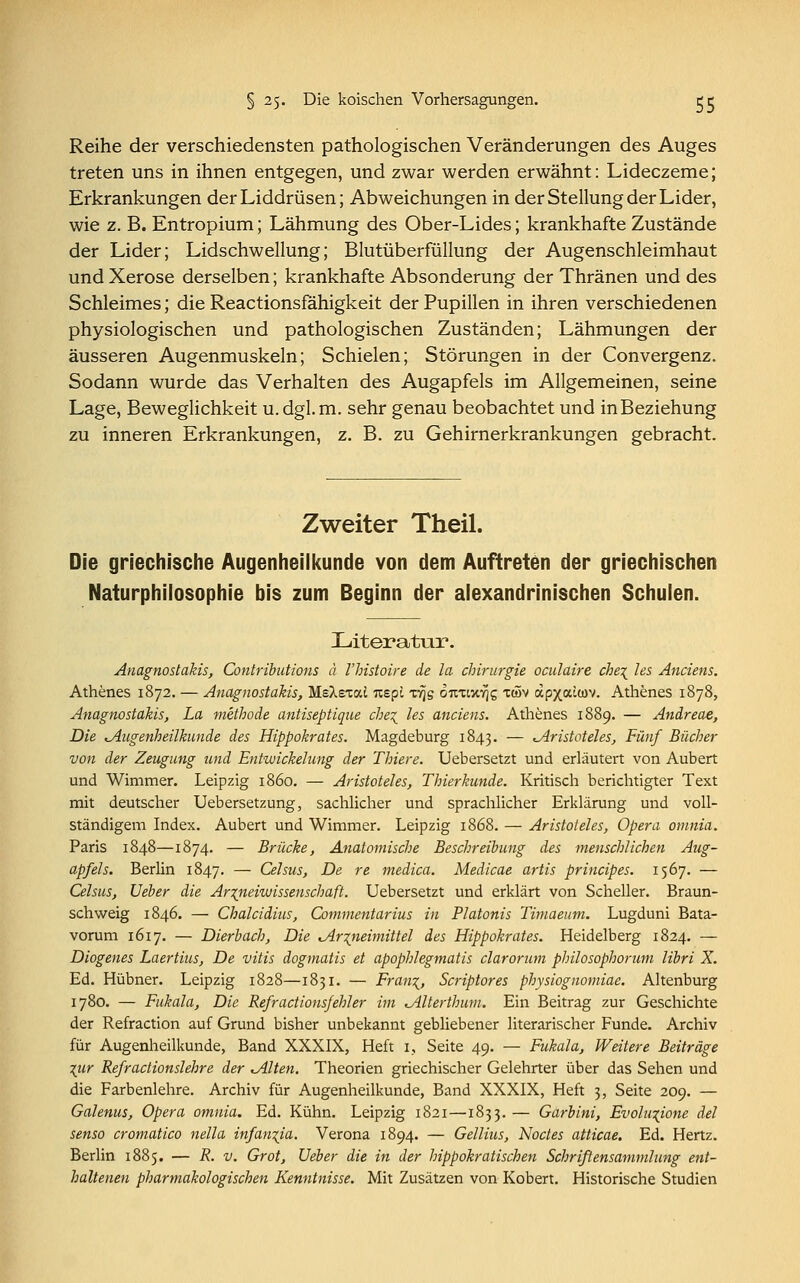 § 25. Die koischen Vorhersagungen. tc Reihe der verschiedensten pathologischen Veränderungen des Auges treten uns in ihnen entgegen, und zwar werden erwähnt: Lideczeme; Erkrankungen der Liddrüsen; Abweichungen in der Stellung der Lider, wie z. B. Entropium; Lähmung des Ober-Lides; krankhafte Zustände der Lider; Lidschwellung; Blutüberfüllung der Augenschleimhaut und Xerose derselben; krankhafte Absonderung der Thränen und des Schleimes; die Reactionsfähigkeit der Pupillen in ihren verschiedenen physiologischen und pathologischen Zuständen; Lähmungen der äusseren Augenmuskeln; Schielen; Störungen in der Convergenz. Sodann wurde das Verhalten des Augapfels im Allgemeinen, seine Lage, Beweglichkeit u.dgl. m. sehr genau beobachtet und in Beziehung zu inneren Erkrankungen, z. B. zu Gehirnerkrankungen gebracht. Zweiter Theil. Die griechische Augenheilkunde von dem Auftreten der griechischen Naturphilosophie bis zum Beginn der alexandrinischen Schulen. Literatur. Anagnostakis, Contributions ä l'histoire de la Chirurgie oculaire che\ les Anciens. Athenes 1872. — Anagnostakis, MsXexai Ttspi xvjg otithiyjs xeöv apxauov. Athenes 1878, Anagnostakis, La methode antiseptiqne cbe% les anciens. Athenes 1889. — Andreae, Die ^Augenheilkunde des Hippokrates. Magdeburg 1843. — ^Aristoteles, Fünf Bücher von der Zeugung und Entwicklung der Thiere. Uebersetzt und erläutert von Aubert und Wimmer. Leipzig 1860. — Aristoteles, Thierkunde. Kritisch berichtigter Text mit deutscher Uebersetzung, sachlicher und sprachlicher Erklärung und voll- ständigem Index. Aubert und Wimmer. Leipzig 1868. — Aristoteles, Opera omnia. Paris 1848—1874. — Brücke, Anatomische Beschreibung des menschlichen Aug- apfels. Berlin 1847. — Celsus, De re medica. Medicae artis principes. 1567. — Celsus, Ueber die Ar%neiwissenschaft. Uebersetzt und erklärt von Scheller. Braun- schweig 1846. — Chalcidius, Commentarius in Piatonis Timaeum. Lugduni Bata- vorum 1617. — Dierbach, Die ^Arzneimittel des Hippokrates. Heidelberg 1824. — Diogenes Laertius, De vitis dogmatis et apophlegmatis claroriun philosophorum libri X. Ed. Hübner. Leipzig 1828—1831. — Fran\, Scriptores physiognomiae. Altenburg 1780. — Fukala, Die Refract ionsfehl er im <Älterthum. Ein Beitrag zur Geschichte der Refraction auf Grund bisher unbekannt gebliebener literarischer Funde. Archiv für Augenheilkunde, Band XXXIX, Heft 1, Seite 49. — Fukala, Weitere Beiträge \ur Refractionslehre der %Alten. Theorien griechischer Gelehrter über das Sehen und die Farbenlehre. Archiv für Augenheilkunde, Band XXXIX, Heft 3, Seite 209. — Galenus, Opera omnia. Ed. Kühn. Leipzig 1821—1833. — Garbini, Evolu%ione del senso cromatico nella infan%ia. Verona 1894. — Gellius, Noctes atticae. Ed. Hertz. Berlin 1885. — R. v. Grot, Ueber die in der hippokratischen Schriftensammlung ent- haltenen pharmakologischen Kenntnisse. Mit Zusätzen von Kobert. Historische Studien