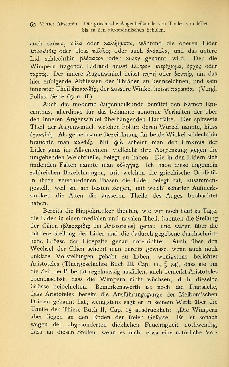 bis zu den alexandrinischen Schulen. auch axuvia, xu'Xa oder %aXu'[i,{xaxa, während die oberen Lider ImxuXtöes oder bloss wjäcSec; oder auch avaxuAa, und das untere Lid schlechthin ßXscpapov oder xuXov genannt wird. Der die Wimpern tragende Lidrand heisst eAuxpov, evipfyü)|Aa, opyoc, oder xapaöc,. Der innere Augenwinkel heisst uyjyy] oder £avxY]p, um das hier erfolgende Abfliessen der Thränen zu kennzeichnen, und sein innerster Theil sraxavxh'c;; der äussere Winkel heisst uapwraa. (Vergl. Pollux Seite 69 u. ff.) Auch die moderne Augenheilkunde benützt den Namen Epi- canthus, allerdings für das bekannte abnorme Verhalten der über den inneren Augenwinkel überhängenden Hautfalte. Der spitzeste Theil der Augenwinkel, welchen Pollux deren Wurzel nannte, hiess £Y%av\H<;. Als gemeinsame Bezeichnung für beide Winkel schlechthin brauchte man xavö-dg. Mit igw'v scheint man den Umkreis der Lider ganz im Allgemeinen, vielleicht ihre Abgrenzung gegen die umgebenden Weichtheile, belegt zu haben. Die in den Lidern sich findenden Falten nannte man ouAiyY££- Ich habe diese ungemein zahlreichen Bezeichnungen, mit welchen die griechische Oculistik in ihren verschiedenen Phasen die Lider belegt hat, zusammen- gestellt, weil sie am besten zeigen, mit welch' scharfer Aufmerk- samkeit die Alten die äusseren Theile des Auges beobachtet haben. Bereits die Hippokratiker theilten, wie wir noch heut zu Tage, die Lider in einen medialen und nasalen Theil, kannten die Stellung der Cilien (ßXscpapi'Sss bei Aristoteles) genau und waren über die mittlere Stellung der Lider und die dadurch gegebene durchschnitt- liche Grösse der Lidspalte genau unterrichtet. Auch über den Wechsel der Cilien scheint man bereits gewisse, wenn auch noch unklare Vorstellungen gehabt zu haben, .wenigstens berichtet Aristoteles (Thiergeschichte Buch III, Cap. 11, § 74), dass sie um die Zeit der Pubertät regelmässig ausfielen; auch bemerkt Aristoteles ebendaselbst, dass die Wimpern nicht wüchsen, d. h. dieselbe Grösse beibehielten. Bemerkenswerth ist noch die Thatsache, dass Aristoteles bereits die Ausführungsgänge der Meibom'schen Drüsen gekannt hat; wenigstens sagt er in seinem Werk über die Theile der Thiere Buch II, Cap. 15 ausdrücklich: „Die Wimpern aber liegen an den Enden der freien Gefässe. Es ist sonach wegen der abgesonderten dicklichen Feuchtigkeit nothwendig, dass an diesen Stellen, wenn es nicht etwa eine natürliche Ver-