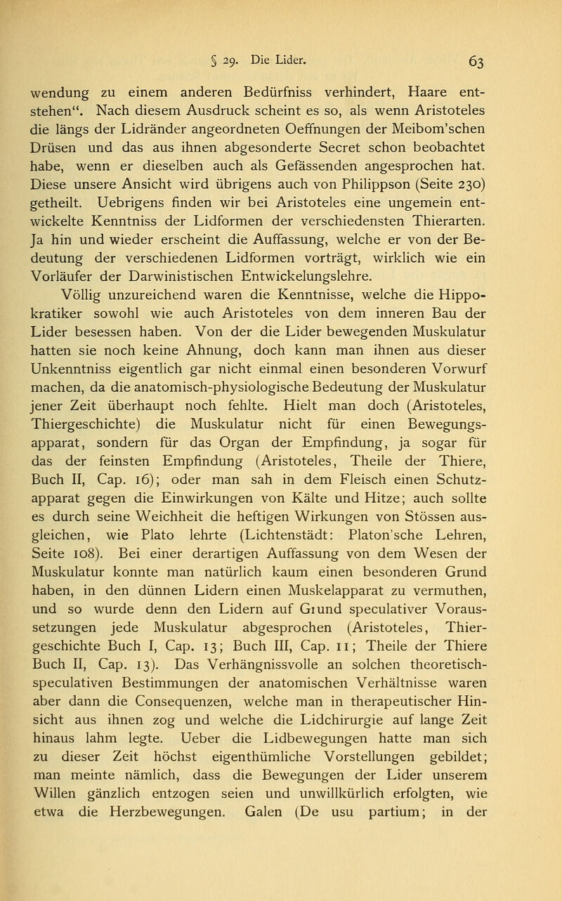 wendung zu einem anderen Bedürfniss verhindert, Haare ent- stehen. Nach diesem Ausdruck scheint es so, als wenn Aristoteles die längs der Lidränder angeordneten Oeffnungen der Meibom'schen Drüsen und das aus ihnen abgesonderte Secret schon beobachtet habe, wenn er dieselben auch als Gefässenden angesprochen hat. Diese unsere Ansicht wird übrigens auch von Philippson (Seite 230) getheilt. Uebrigens finden wir bei Aristoteles eine ungemein ent- wickelte Kenntniss der Lidformen der verschiedensten Thierarten. Ja hin und wieder erscheint die Auffassung, welche er von der Be- deutung der verschiedenen Lidformen vorträgt, wirklich wie ein Vorläufer der Darwinistischen Entwickelungslehre. Völlig unzureichend waren die Kenntnisse, welche die Hippo- kratiker sowohl wie auch Aristoteles von dem inneren Bau der Lider besessen haben. Von der die Lider bewegenden Muskulatur hatten sie noch keine Ahnung, doch kann man ihnen aus dieser Unkenntniss eigentlich gar nicht einmal einen besonderen Vorwurf machen, da die anatomisch-physiologische Bedeutung der Muskulatur jener Zeit überhaupt noch fehlte. Hielt man doch (Aristoteles, Thiergeschichte) die Muskulatur nicht für einen Bewegungs- apparat, sondern für das Organ der Empfindung, ja sogar für das der feinsten Empfindung (Aristoteles, Theile der Thiere, Buch II, Cap. 16); oder man sah in dem Fleisch einen Schutz- apparat gegen die Einwirkungen von Kälte und Hitze; auch sollte es durch seine Weichheit die heftigen Wirkungen von Stössen aus- gleichen, wie Plato lehrte (Lichtenstädt: Platon'sche Lehren, Seite 108). Bei einer derartigen Auffassung von dem Wesen der Muskulatur konnte man natürlich kaum einen besonderen Grund haben, in den dünnen Lidern einen Muskelapparat zu vermuthen, und so wurde denn den Lidern auf Giund speculativer Voraus- setzungen jede Muskulatur abgesprochen (Aristoteles, Thier- geschichte Buch I, Cap. 13; Buch III, Cap. 11; Theile der Thiere Buch II, Cap. 13). Das Verhängnissvolle an solchen theoretisch- speculativen Bestimmungen der anatomischen Verhältnisse waren aber dann die Consequenzen, welche man in therapeutischer Hin- sicht aus ihnen zog und welche die Lidchirurgie auf lange Zeit hinaus lahm legte. Ueber die Lidbewegungen hatte man sich zu dieser Zeit höchst eigenthümliche Vorstellungen gebildet; man meinte nämlich, dass die Bewegungen der Lider unserem Willen gänzlich entzogen seien und unwillkürlich erfolgten, wie etwa die Herzbewegungen. Galen (De usu partium; in der