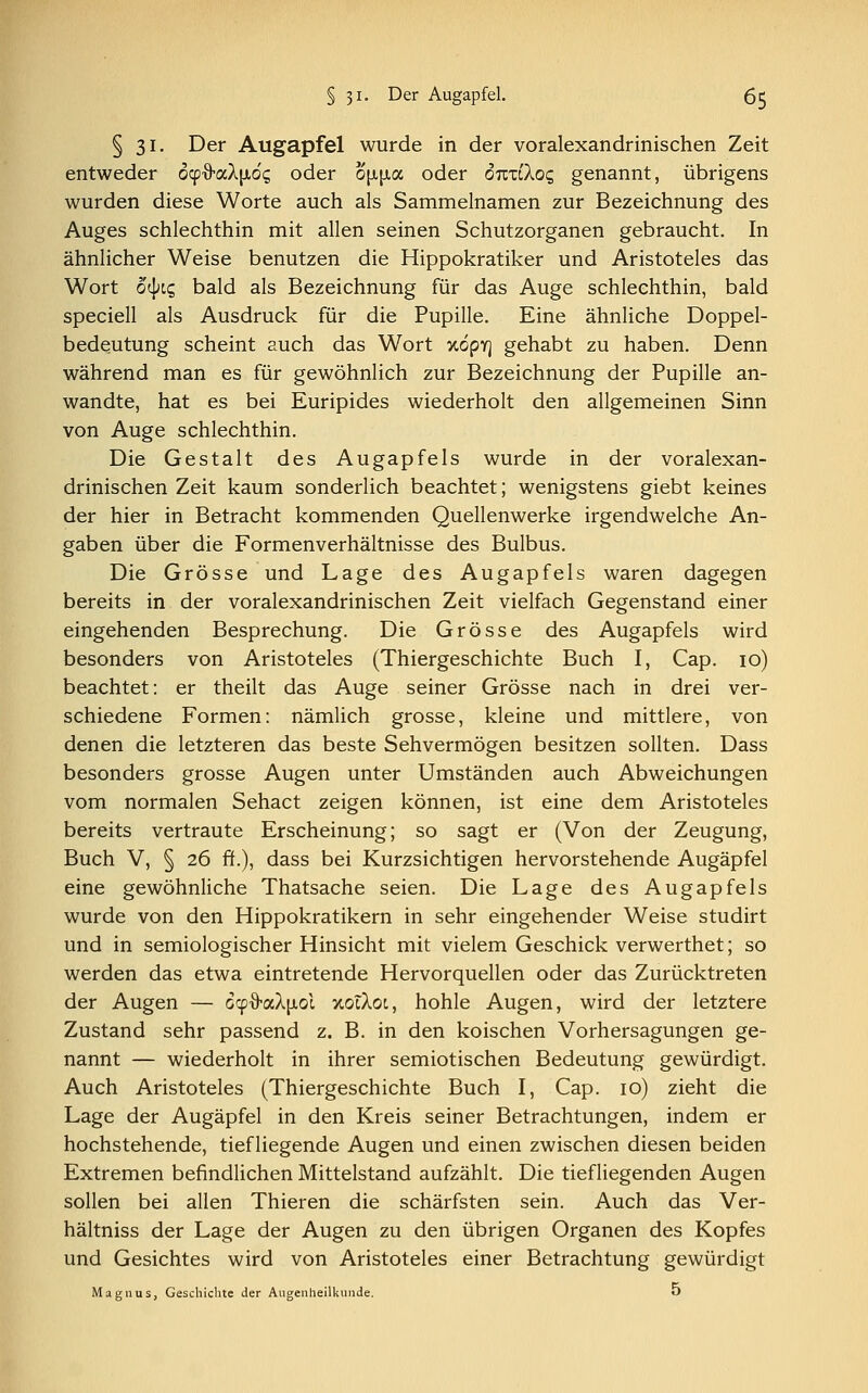 § 31. Der Augapfel wurde in der voralexandrinischen Zeit entweder o^aX^oc, oder o\l\l<x, oder ouxiXoc, genannt, übrigens wurden diese Worte auch als Sammelnamen zur Bezeichnung des Auges schlechthin mit allen seinen Schutzorganen gebraucht. In ähnlicher Weise benutzen die Hippokratiker und Aristoteles das Wort otyic, bald als Bezeichnung für das Auge schlechthin, bald speciell als Ausdruck für die Pupille. Eine ähnliche Doppel- bedeutung scheint auch das Wort y.6pr\ gehabt zu haben. Denn während man es für gewöhnlich zur Bezeichnung der Pupille an- wandte, hat es bei Euripides wiederholt den allgemeinen Sinn von Auge schlechthin. Die Gestalt des Augapfels wurde in der voralexan- drinischen Zeit kaum sonderlich beachtet; wenigstens giebt keines der hier in Betracht kommenden Quellenwerke irgendwelche An- gaben über die Formenverhältnisse des Bulbus. Die Grösse und Lage des Augapfels waren dagegen bereits in der voralexandrinischen Zeit vielfach Gegenstand einer eingehenden Besprechung. Die Grösse des Augapfels wird besonders von Aristoteles (Thiergeschichte Buch I, Cap. 10) beachtet: er theilt das Auge seiner Grösse nach in drei ver- schiedene Formen: nämlich grosse, kleine und mittlere, von denen die letzteren das beste Sehvermögen besitzen sollten. Dass besonders grosse Augen unter Umständen auch Abweichungen vom normalen Sehact zeigen können, ist eine dem Aristoteles bereits vertraute Erscheinung; so sagt er (Von der Zeugung, Buch V, § 26 ff.), dass bei Kurzsichtigen hervorstehende Augäpfel eine gewöhnliche Thatsache seien. Die Lage des Augapfels wurde von den Hippokratikern in sehr eingehender Weise studirt und in semiologischer Hinsicht mit vielem Geschick verwerthet; so werden das etwa eintretende Hervorquellen oder das Zurücktreten der Augen — ocpfraAjxoi Y.0IX01, hohle Augen, wird der letztere Zustand sehr passend z. B. in den koischen Vorhersagungen ge- nannt — wiederholt in ihrer semiotischen Bedeutung gewürdigt. Auch Aristoteles (Thiergeschichte Buch I, Cap. 10) zieht die Lage der Augäpfel in den Kreis seiner Betrachtungen, indem er hochstehende, tiefliegende Augen und einen zwischen diesen beiden Extremen befindlichen Mittelstand aufzählt. Die tiefliegenden Augen sollen bei allen Thieren die schärfsten sein. Auch das Ver- hältniss der Lage der Augen zu den übrigen Organen des Kopfes und Gesichtes wird von Aristoteles einer Betrachtung gewürdigt Magnus, Geschichte der Augenheilkunde. 5