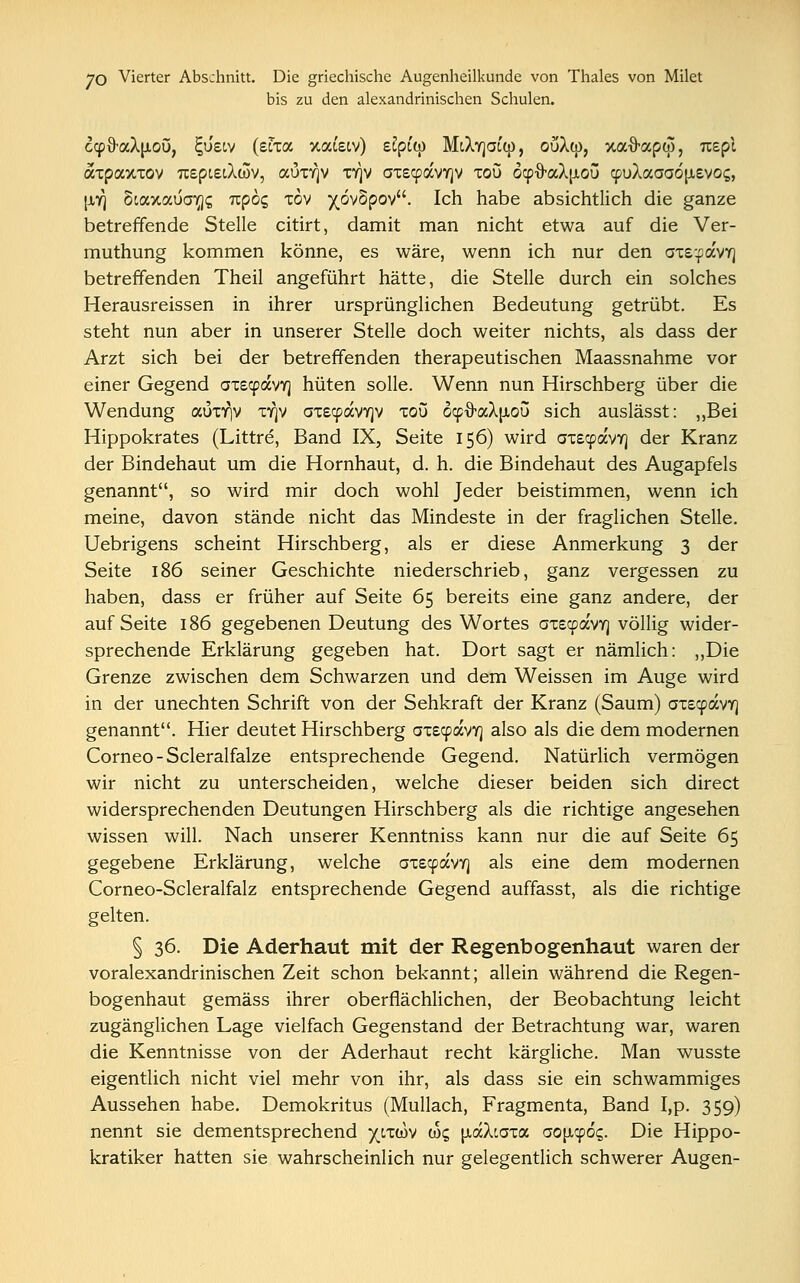 bis zu den alexandrinischen Schulen. ccpO-aXu-oü, £usiv (etra xafetv) eSpctp MtXvjaup, oüXü), xafrapw, uepl axpaxxov TcepieiXcov, aux^v xy)v ax£<pavY]v xou oy&<zk\±oü cpuXaaaojJtevoi;, |iy) Scaxauo^? Tcpog xov )(ov5pov. Ich habe absichtlich die ganze betreffende Stelle citirt, damit man nicht etwa auf die Ver- muthung kommen könne, es wäre, wenn ich nur den axs'pavY] betreffenden Theil angeführt hätte, die Stelle durch ein solches Herausreissen in ihrer ursprünglichen Bedeutung getrübt. Es steht nun aber in unserer Stelle doch weiter nichts, als dass der Arzt sich bei der betreffenden therapeutischen Maassnahme vor einer Gegend axecpavv] hüten solle. Wenn nun Hirschberg über die Wendung auxr|V xy)v axecpavYjv xou ocpfraX^ou sich auslässt: „Bei Hippokrates (Littre, Band IX, Seite 156) wird axscpavr] der Kranz der Bindehaut um die Hornhaut, d. h. die Bindehaut des Augapfels genannt, so wird mir doch wohl Jeder beistimmen, wenn ich meine, davon stände nicht das Mindeste in der fraglichen Stelle. Uebrigens scheint Hirschberg, als er diese Anmerkung 3 der Seite 186 seiner Geschichte niederschrieb, ganz vergessen zu haben, dass er früher auf Seite 65 bereits eine ganz andere, der auf Seite 186 gegebenen Deutung des Wortes ax£a>avY) völlig wider- sprechende Erklärung gegeben hat. Dort sagt er nämlich: „Die Grenze zwischen dem Schwarzen und dem Weissen im Auge wird in der unechten Schrift von der Sehkraft der Kranz (Saum) axecpavY] genannt. Hier deutet Hirschberg axscpavY] also als die dem modernen Corneo-Scleralfalze entsprechende Gegend. Natürlich vermögen wir nicht zu unterscheiden, welche dieser beiden sich direct widersprechenden Deutungen Hirschberg als die richtige angesehen wissen will. Nach unserer Kenntniss kann nur die auf Seite 65 gegebene Erklärung, welche axstpavY) als eine dem modernen Corneo-Scleralfalz entsprechende Gegend auffasst, als die richtige gelten. § 36. Die Aderhaut mit der Regenbogenhaut waren der voralexandrinischen Zeit schon bekannt; allein während die Regen- bogenhaut gemäss ihrer oberflächlichen, der Beobachtung leicht zugänglichen Lage vielfach Gegenstand der Betrachtung war, waren die Kenntnisse von der Aderhaut recht kärgliche. Man wusste eigentlich nicht viel mehr von ihr, als dass sie ein schwammiges Aussehen habe. Demokritus (Mullach, Fragmenta, Band Lp. 359) nennt sie dementsprechend ^cxwv ißc, [xaXcaxa aopyöq. Die Hippo- kratiker hatten sie wahrscheinlich nur gelegentlich schwerer Augen-