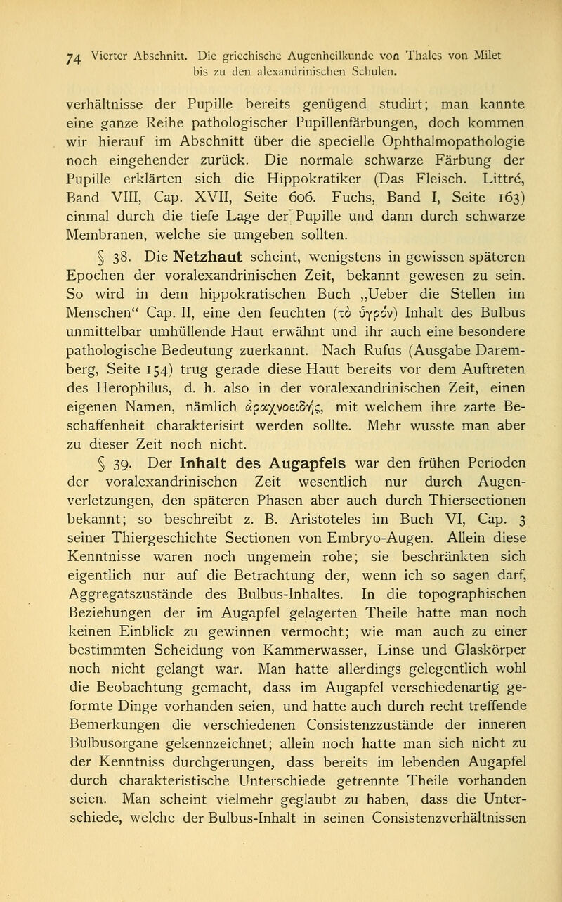 bis zu den alexandrinischen Schulen. Verhältnisse der Pupille bereits genügend studirt; man kannte eine ganze Reihe pathologischer Pupillenfärbungen, doch kommen wir hierauf im Abschnitt über die specielle Ophthalmopathologie noch eingehender zurück. Die normale schwarze Färbung der Pupille erklärten sich die Hippokratiker (Das Fleisch. Littre, Band VIII, Cap. XVII, Seite 606. Fuchs, Band I, Seite 163) einmal durch die tiefe Lage der'Pupille und dann durch schwarze Membranen, welche sie umgeben sollten. § 38. Die Netzhaut scheint, wenigstens in gewissen späteren Epochen der voralexandrinischen Zeit, bekannt gewesen zu sein. So wird in dem hippokratischen Buch „Ueber die Stellen im Menschen Cap. II, eine den feuchten (to ufpo'v) Inhalt des Bulbus unmittelbar umhüllende Haut erwähnt und ihr auch eine besondere pathologische Bedeutung zuerkannt. Nach Rufus (Ausgabe Darem- berg, Seite 154) trug gerade diese Haut bereits vor dem Auftreten des Herophilus, d. h. also in der voralexandrinischen Zeit, einen eigenen Namen, nämlich up<xyyo£ihr[Q, mit welchem ihre zarte Be- schaffenheit charakterisirt werden sollte. Mehr wusste man aber zu dieser Zeit noch nicht. § 39. Der Inhalt des Augapfels war den frühen Perioden der voralexandrinischen Zeit wesentlich nur durch Augen- verletzungen, den späteren Phasen aber auch durch Thiersectionen bekannt; so beschreibt z. B. Aristoteles im Buch VI, Cap. 3 seiner Thiergeschichte Sectionen von Embryo-Augen. Allein diese Kenntnisse waren noch ungemein rohe; sie beschränkten sich eigentlich nur auf die Betrachtung der, wenn ich so sagen darf, Aggregatszustände des Bulbus-Inhaltes. In die topographischen Beziehungen der im Augapfel gelagerten Theile hatte man noch keinen Einblick zu gewinnen vermocht; wie man auch zu einer bestimmten Scheidung von Kammerwasser, Linse und Glaskörper noch nicht gelangt war. Man hatte allerdings gelegentlich wohl die Beobachtung gemacht, dass im Augapfel verschiedenartig ge- formte Dinge vorhanden seien, und hatte auch durch recht treffende Bemerkungen die verschiedenen Consistenzzustände der inneren Bulbusorgane gekennzeichnet; allein noch hatte man sich nicht zu der Kenntniss durchgerungen, dass bereits im lebenden Augapfel durch charakteristische Unterschiede getrennte Theile vorhanden seien. Man scheint vielmehr geglaubt zu haben, dass die Unter- schiede, welche der Bulbus-Inhalt in seinen Consistenzverhältnissen