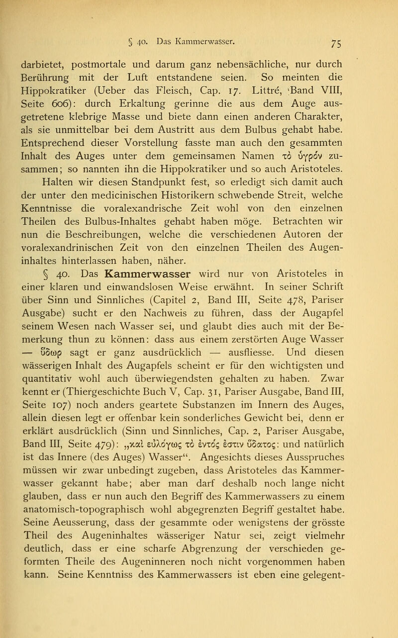 darbietet, postmortale und darum ganz nebensächliche, nur durch Berührung mit der Luft entstandene seien. So meinten die Hippokratiker (Ueber das Fleisch, Cap. 17. Littre, 'Band VIII, Seite 606): durch Erkaltung gerinne die aus dem Auge aus- getretene klebrige Masse und biete dann einen anderen Charakter, als sie unmittelbar bei dem Austritt aus dem Bulbus gehabt habe. Entsprechend dieser Vorstellung fasste man auch den gesammten Inhalt des Auges unter dem gemeinsamen Namen to uypdv zu- sammen; so nannten ihn die Hippokratiker und so auch Aristoteles. Halten wir diesen Standpunkt fest, so erledigt sich damit auch der unter den medicinischen Historikern schwebende Streit, welche Kenntnisse die voralexandrische Zeit wohl von den einzelnen Theilen des Bulbus-Inhaltes gehabt haben möge. Betrachten wir nun die Beschreibungen, welche die verschiedenen Autoren der voralexandrinischen Zeit von den einzelnen Theilen des Augen- inhaltes hinterlassen haben, näher. § 40. Das Kammerwasser wird nur von Aristoteles in einer klaren und einwandslosen Weise erwähnt. In seiner Schrift über Sinn und Sinnliches (Capitel 2, Band III, Seite 478, Pariser Ausgabe) sucht er den Nachweis zu führen, dass der Augapfel seinem Wesen nach Wasser sei, und glaubt dies auch mit der Be- merkung thun zu können: dass aus einem zerstörten Auge Wasser — uowp sagt er ganz ausdrücklich — ausfliesse. Und diesen wässerigen Inhalt des Augapfels scheint er für den wichtigsten und quantitativ wohl auch überwiegendsten gehalten zu haben. Zwar kennt er (Thiergeschichte Buch V, Cap. 31, Pariser Ausgabe, Band III, Seite 107) noch anders geartete Substanzen im Innern des Auges, allein diesen legt er offenbar kein sonderliches Gewicht bei, denn er erklärt ausdrücklich (Sinn und Sinnliches, Cap. 2, Pariser Ausgabe, Band III, Seite 479): „%al euXdyws xo evxoc, iaxiv uSaxog: und natürlich ist das Innere (des Auges) Wasser. Angesichts dieses Ausspruches müssen wir zwar unbedingt zugeben, dass Aristoteles das Kammer- wasser gekannt habe; aber man darf deshalb noch lange nicht glauben, dass er nun auch den Begriff des Kammerwassers zu einem anatomisch-topographisch wohl abgegrenzten Begriff gestaltet habe. Seine Aeusserung, dass der gesammte oder wenigstens der grösste Theil des Augeninhaltes wässeriger Natur sei, zeigt vielmehr deutlich, dass er eine scharfe Abgrenzung der verschieden ge- formten Theile des Augeninneren noch nicht vorgenommen haben kann. Seine Kenntniss des Kammerwassers ist eben eine gelegent-