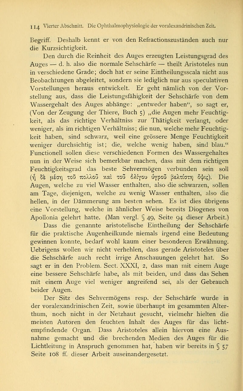 Begriff. Deshalb kennt er von den Refractionszuständen auch nur die Kurzsichtigkeit. Den durch die Reinheit des Auges erzeugten Leistungsgrad des Auges — d. h. also die normale Sehschärfe — theilt Aristoteles nun in verschiedene Grade; doch hat er seine Eintheilungsscala nicht aus Beobachtungen abgeleitet, sondern sie lediglich nur aus speculativen Vorstellungen heraus entwickelt. Er geht nämlich von der Vor- stellung aus, dass die Leistungsfähigkeit der Sehschärfe von dem Wassergehalt des Auges abhänge: „entweder haben, so sagt er, (Von der Zeugung der Thiere, Buch 5) „die Augen mehr Feuchtig- keit, als das richtige Verhältniss zur Thätigkeit verlangt, oder weniger, als im richtigen Verhältniss; die nun, welche mehr Feuchtig- keit haben, sind schwarz, weil eine grössere Menge Feuchtigkeit weniger durchsichtig ist; die, welche wenig haben, sind blau. Functionen sollen diese verschiedenen Formen des Wassergehaltes nun in der Weise sich bemerkbar machen, dass mit dem richtigen Feuchtigkeitsgrad das beste Sehvermögen verbunden sein soll (r\ 8e \iiori xou uoXXou xocl xou oXiyou uypou ßeXxiaxY) öcjnc;). Die Augen, welche zu viel Wasser enthalten, also die schwarzen, sollen am Tage, diejenigen, welche zu wenig Wasser enthalten, also die hellen, in der Dämmerung am besten sehen. Es ist dies übrigens eine Vorstellung, welche in ähnlicher Weise bereits Diogenes von Apollonia gelehrt hatte. (Man vergl. § 49, Seite 94 dieser Arbeit.) Dass die genannte aristotelische Eintheilung der Sehschärfe für die praktische Augenheilkunde niemals irgend eine Bedeutung gewinnen konnte, bedarf wohl kaum einer besonderen Erwähnung. Uebrigens wollen wir nicht verhehlen, dass gerade Aristoteles über die Sehschärfe auch recht irrige Anschauungen gelehrt hat. So sagt er in den Problem. Sect. XXXI, 2, dass man mit einem Auge eine bessere Sehschärfe habe, als mit beiden, und dass das Sehen mit einem Auge viel weniger angreifend sei, als der Gebrauch beider Augen. Der Sitz des Sehvermögens resp. der Sehschärfe wurde in der voralexandrinischen Zeit, sowie überhaupt im gesammten Alter- thum, noch nicht in der Netzhaut gesucht, vielmehr hielten die meisten Autoren den feuchten Inhalt des Auges für das licht- empfindende Organ. Dass Aristoteles allein hiervon eine Aus- nahme gemacht und die brechenden Medien des Auges für die Lichtleitung in Anspruch genommen hat, haben wir bereits in § 57 Seite 108 ff. dieser Arbeit auseinandergesetzt.