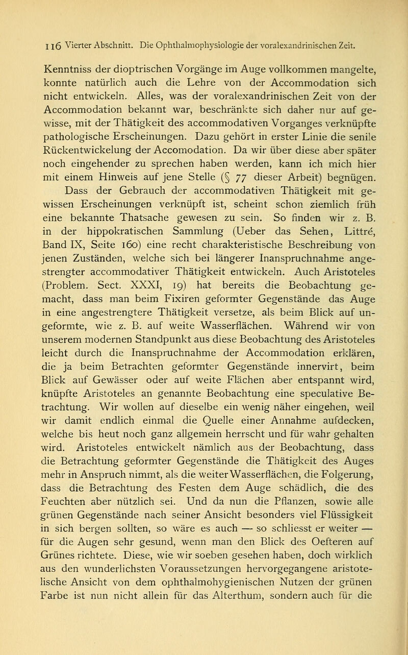 Kenntniss der dioptrischen Vorgänge im Auge vollkommen mangelte, konnte natürlich auch die Lehre von der Accommodation sich nicht entwickeln. Alles, was der voralexandrinischen Zeit von der Accommodation bekannt war, beschränkte sich daher nur auf ge- wisse, mit der Thätigkeit des accommodativen Vorganges verknüpfte pathologische Erscheinungen. Dazu gehört in erster Linie die senile Rückentwickelung der Accomodation. Da wir über diese aber später noch eingehender zu sprechen haben werden, kann ich mich hier mit einem Hinweis auf jene Stelle (§ JJ dieser Arbeit) begnügen. Dass der Gebrauch der accommodativen Thätigkeit mit ge- wissen Erscheinungen verknüpft ist, scheint schon ziemlich früh eine bekannte Thatsache gewesen zu sein. So finden wir z. B. in der hippokratischen Sammlung (Ueber das Sehen, Littre, Band IX, Seite 160) eine recht charakteristische Beschreibung von jenen Zuständen, welche sich bei längerer Inanspruchnahme ange- strengter accommodativer Thätigkeit entwickeln. Auch Aristoteles (Problem. Sect. XXXI, 19) hat bereits die Beobachtung ge- macht, dass man beim Fixiren geformter Gegenstände das Auge in eine angestrengtere Thätigkeit versetze, als beim Blick auf un- geformte, wie z. B. auf weite Wasserflächen. Während wir von unserem modernen Standpunkt aus diese Beobachtung des Aristoteles leicht durch die Inanspruchnahme der Accommodation erklären, die ja beim Betrachten geformter Gegenstände innervirt, beim Blick auf Gewässer oder auf weite Flächen aber entspannt wird, knüpfte Aristoteles an genannte Beobachtung eine speculative Be- trachtung. Wir wollen auf dieselbe ein wenig näher eingehen, weil wir damit endlich einmal die Quelle einer Annahme aufdecken, welche bis heut noch ganz allgemein herrscht und für wahr gehalten wird. Aristoteles entwickelt nämlich aus der Beobachtung, dass die Betrachtung geformter Gegenstände die Thätigkeit des Auges mehr in Anspruch nimmt, als die weiter Wasserflächen, die Folgerung, dass die Betrachtung des Festen dem Auge schädlich, die des Feuchten aber nützlich sei. Und da nun die Pflanzen, sowie alle grünen Gegenstände nach seiner Ansicht besonders viel Flüssigkeit in sich bergen sollten, so wäre es auch — so schliesst er weiter — für die Augen sehr gesund, wenn man den Blick des Oefteren auf Grünes richtete. Diese, wie wir soeben gesehen haben, doch wirklich aus den wunderlichsten Voraussetzungen hervorgegangene aristote- lische Ansicht von dem ophthalmohygienischen Nutzen der grünen Farbe ist nun nicht allein für das Alterthum, sondern auch für die