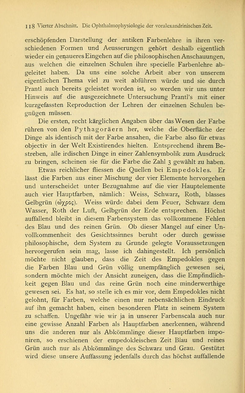 erschöpfenden Darstellung der antiken Farbenlehre in ihren ver- schiedenen Formen und Aeusserungen gehört deshalb eigentlich wieder ein genaueres Eingehen auf die philosophischen Anschauungen, aus welchen die einzelnen Schulen ihre specielle Farbenlehre ab- geleitet haben. Da uns eine solche Arbeit aber von unserem eigentlichen Thema viel zu weit abführen würde und sie durch Prantl auch bereits geleistet worden ist, so werden wir uns unter Hinweis auf die ausgezeichnete Untersuchung Prantl's mit einer kurzgefassten Reproduction der Lehren der einzelnen Schulen be- gnügen müssen. Die ersten, recht kärglichen Angaben über das Wesen der Farbe rühren von den Pythagoräern her, welche die Oberfläche der Dinge als identisch mit der Farbe ansahen, die Farbe also für etwas objectiv in der Welt Existirendes hielten. Entsprechend ihrem Be- streben, alle irdischen Dinge in einer Zahlensymbolik zum Ausdruck zu bringen, scheinen sie für die Farbe die Zahl 3 gewählt zu haben. Etwas reichlicher fliessen die Quellen bei Empedokles. Er lässt die Farben aus einer Mischung der vier Elemente hervorgehen und unterscheidet unter Bezugnahme auf die vier Hauptelemente auch vier Hauptfarben, nämlich: Weiss, Schwarz, Roth, blasses Gelbgrün (ßyjpoq). Weiss würde dabei dem Feuer, Schwarz dem Wasser, Roth der Luft, Gelbgrün der Erde entsprechen. Höchst auffallend bleibt in diesem Farbensystem das vollkommene Fehlen des Blau und des reinen Grün. Ob dieser Mangel auf einer Un- vollkommenheit des Gesichtssinnes beruht oder durch gewisse philosophische, dem System zu Grunde gelegte Voraussetzungen hervorgerufen sein mag, lasse ich dahingestellt. Ich persönlich möchte nicht glauben, dass die Zeit des Empedokles gegen die Farben Blau und Grün völlig unempfänglich gewesen sei, sondern möchte mich der Ansicht zuneigen, dass die Empfindlich- keit gegen Blau und das reine Grün noch eine minderwerthige gewesen sei. Es hat, so stelle ich es mir vor, dem Empedokles nicht gelohnt, für Farben, welche einen nur nebensächlichen Eindruck auf ihn gemacht haben, einen besonderen Platz in seinem System zu schaffen. Ungefähr wie wir ja in unserer Farbenscala auch nur eine gewisse Anzahl Farben als Hauptfarben anerkennen, während uns die anderen nur als Abkömmlinge dieser Hauptfarben impo- niren, so erschienen der empedokleischen Zeit Blau und reines Grün auch nur als Abkömmlinge des Schwarz und Grau. Gestützt wird diese unsere Auffassung jedenfalls durch das höchst auffallende