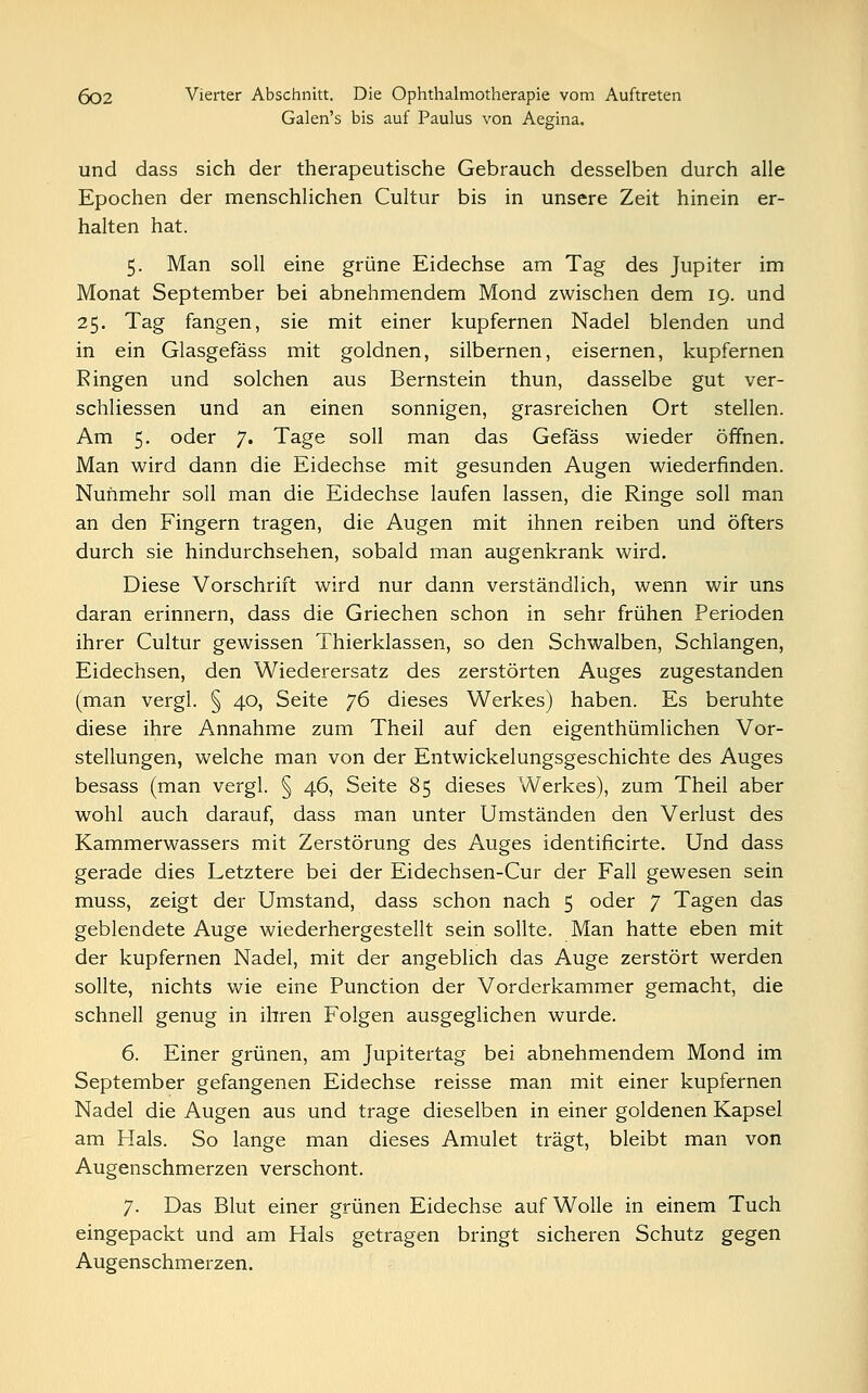 Galen's bis auf Paulus von Aegina. und dass sich der therapeutische Gebrauch desselben durch alle Epochen der menschlichen Cultur bis in unsere Zeit hinein er- halten hat. 5. Man soll eine grüne Eidechse am Tag des Jupiter im Monat September bei abnehmendem Mond zwischen dem 19. und 25. Tag fangen, sie mit einer kupfernen Nadel blenden und in ein Glasgefäss mit goldnen, silbernen, eisernen, kupfernen Ringen und solchen aus Bernstein thun, dasselbe gut ver- schliessen und an einen sonnigen, grasreichen Ort stellen. Am 5. oder J. Tage soll man das Gefäss wieder öffnen. Man wird dann die Eidechse mit gesunden Augen wiederfinden. Nunmehr soll man die Eidechse laufen lassen, die Ringe soll man an den Fingern tragen, die Augen mit ihnen reiben und öfters durch sie hindurchsehen, sobald man augenkrank wird. Diese Vorschrift wird nur dann verständlich, wenn wir uns daran erinnern, dass die Griechen schon in sehr frühen Perioden ihrer Cultur gewissen Thierklassen, so den Schwalben, Schlangen, Eidechsen, den Wiederersatz des zerstörten Auges zugestanden (man vergl. § 40, Seite 76 dieses Werkes) haben. Es beruhte diese ihre Annahme zum Theil auf den eigenthümlichen Vor- stellungen, welche man von der Entwickelungsgeschichte des Auges besass (man vergl. § 46, Seite 85 dieses Werkes), zum Theil aber wohl auch darauf, dass man unter Umständen den Verlust des Kammerwassers mit Zerstörung des Auges identificirte. Und dass gerade dies Letztere bei der Eidechsen-Cur der Fall gewesen sein muss, zeigt der Umstand, dass schon nach 5 oder 7 Tagen das geblendete Auge wiederhergestellt sein sollte. Man hatte eben mit der kupfernen Nadel, mit der angeblich das Auge zerstört werden sollte, nichts wie eine Punction der Vorderkammer gemacht, die schnell genug in ihren Folgen ausgeglichen wurde. 6. Einer grünen, am Jupitertag bei abnehmendem Mond im September gefangenen Eidechse reisse man mit einer kupfernen Nadel die Augen aus und trage dieselben in einer goldenen Kapsel am Hals. So lange man dieses Amulet trägt, bleibt man von Augenschmerzen verschont. 7. Das Blut einer grünen Eidechse auf Wolle in einem Tuch eingepackt und am Hals getragen bringt sicheren Schutz gegen Augenschmerzen.