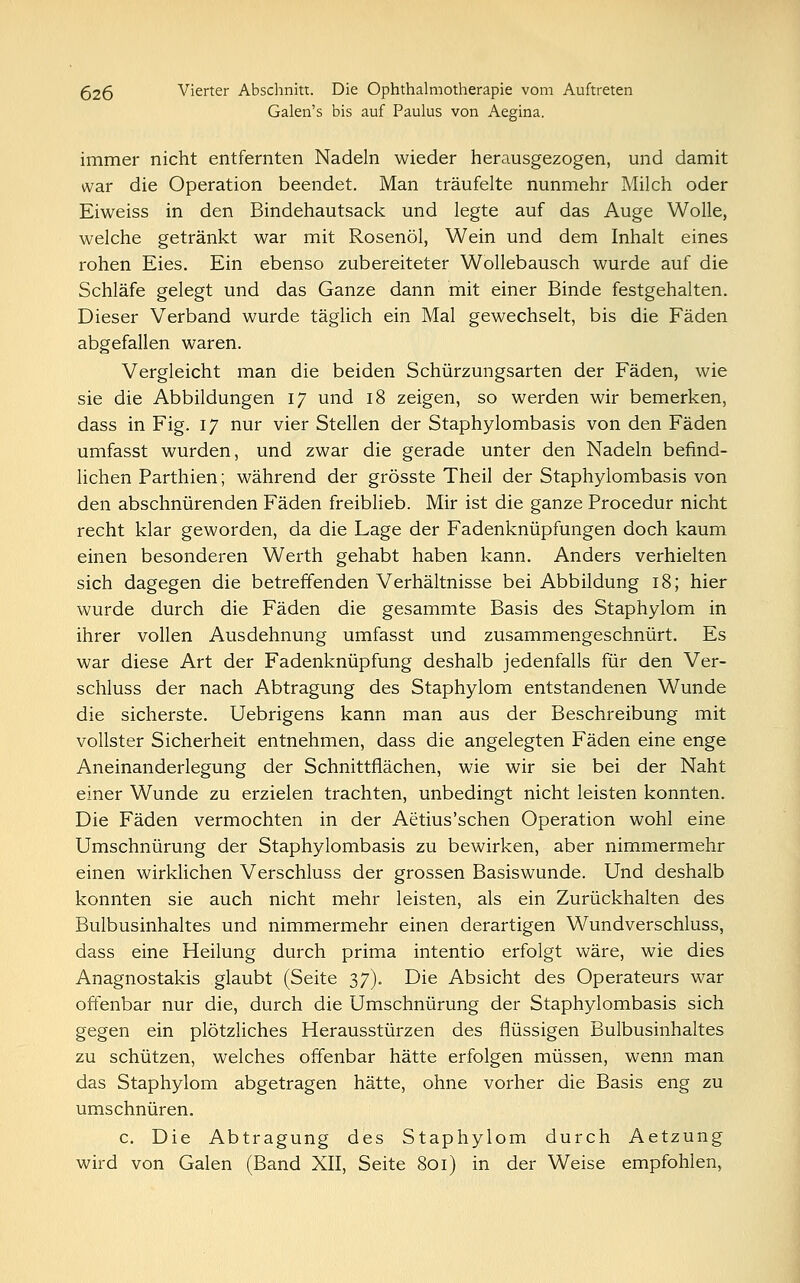 Galen's bis auf Paulus von Aegina. immer nicht entfernten Nadeln wieder herausgezogen, und damit war die Operation beendet. Man träufelte nunmehr Milch oder Eiweiss in den Bindehautsack und legte auf das Auge Wolle, welche getränkt war mit Rosenöl, Wein und dem Inhalt eines rohen Eies. Ein ebenso zubereiteter Wollebausch wurde auf die Schläfe gelegt und das Ganze dann mit einer Binde festgehalten. Dieser Verband wurde täglich ein Mal gewechselt, bis die Fäden abgefallen waren. Vergleicht man die beiden Schürzungsarten der Fäden, wie sie die Abbildungen 17 und 18 zeigen, so werden wir bemerken, dass in Fig. 17 nur vier Stellen der Staphylombasis von den Fäden umfasst wurden, und zwar die gerade unter den Nadeln befind- lichen Parthien; während der grösste Theil der Staphylombasis von den abschnürenden Fäden freiblieb. Mir ist die ganze Procedur nicht recht klar geworden, da die Lage der Fadenknüpfungen doch kaum einen besonderen Werth gehabt haben kann. Anders verhielten sich dagegen die betreffenden Verhältnisse bei Abbildung 18; hier wurde durch die Fäden die gesammte Basis des Staphylom in ihrer vollen Ausdehnung umfasst und zusammengeschnürt. Es war diese Art der Fadenknüpfung deshalb jedenfalls für den Ver- schluss der nach Abtragung des Staphylom entstandenen Wunde die sicherste. Uebrigens kann man aus der Beschreibung mit vollster Sicherheit entnehmen, dass die angelegten Fäden eine enge Aneinanderlegung der Schnittflächen, wie wir sie bei der Naht einer Wunde zu erzielen trachten, unbedingt nicht leisten konnten. Die Fäden vermochten in der Aetius'schen Operation wohl eine Umschnürung der Staphylombasis zu bewirken, aber nimmermehr einen wirklichen Verschluss der grossen Basiswunde. Und deshalb konnten sie auch nicht mehr leisten, als ein Zurückhalten des Bulbusinhaltes und nimmermehr einen derartigen Wundverschluss, dass eine Heilung durch prima intentio erfolgt wäre, wie dies Anagnostakis glaubt (Seite 37). Die Absicht des Operateurs war offenbar nur die, durch die Umschnürung der Staphylombasis sich gegen ein plötzliches Herausstürzen des flüssigen Bulbusinhaltes zu schützen, welches offenbar hätte erfolgen müssen, wenn man das Staphylom abgetragen hätte, ohne vorher die Basis eng zu umschnüren. c. Die Abtragung des Staphylom durch Aetzung wird von Galen (Band XII, Seite 801) in der Weise empfohlen,