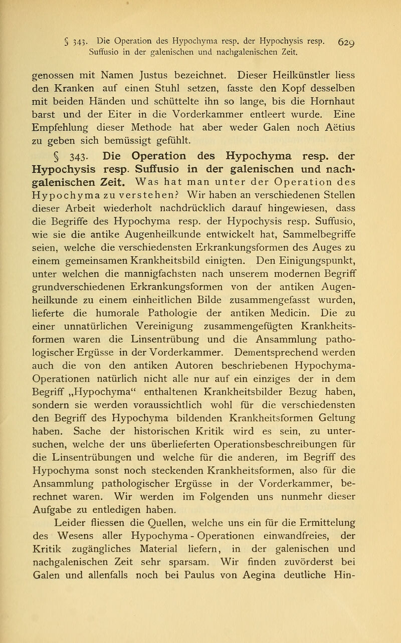 § 343- Die Operation des Hypochyma resp. der Hypochysis resp. 62Q Suffusio in der galenischen und nachgalenischen Zeit. genossen mit Namen Justus bezeichnet. Dieser Heilkünstler Hess den Kranken auf einen Stuhl setzen, fasste den Kopf desselben mit beiden Händen und schüttelte ihn so lange, bis die Hornhaut barst und der Eiter in die Vorderkammer entleert wurde. Eine Empfehlung dieser Methode hat aber weder Galen noch Aetius zu geben sich bemüssigt gefühlt. § 343. Die Operation des Hypochyma resp. der Hypochysis resp. Suffusio in der galenischen und nach- galenischen Zeit. Was hat man unter der Operation des Hypochyma zu verstehen? Wir haben an verschiedenen Stellen dieser Arbeit wiederholt nachdrücklich darauf hingewiesen, dass die Begriffe des Hypochyma resp. der Hypochysis resp. Suffusio, wie sie die antike Augenheilkunde entwickelt hat, Sammelbegriffe seien, welche die verschiedensten Erkrankungsformen des Auges zu einem gemeinsamen Krankheitsbild einigten. Den Einigungspunkt, unter welchen die mannigfachsten nach unserem modernen Begriff grundverschiedenen Erkrankungsformen von der antiken Augen- heilkunde zu einem einheitlichen Bilde zusammengefasst wurden, lieferte die humorale Pathologie der antiken Medicin. Die zu einer unnatürlichen Vereinigung zusammengefügten Krankheits- formen waren die Linsentrübung und die Ansammlung patho- logischer Ergüsse in der Vorderkammer. Dementsprechend werden auch die von den antiken Autoren beschriebenen Hypochyma- Operationen natürlich nicht alle nur auf ein einziges der in dem Begriff „Hypochyma enthaltenen Krankheitsbilder Bezug haben, sondern sie werden voraussichtlich wohl für die verschiedensten den Begriff des Hypochyma bildenden Krankheitsformen Geltung haben. Sache der historischen Kritik wird es sein, zu unter- suchen, welche der uns überlieferten Operationsbeschreibungen für die Linsentrübungen und welche für die anderen, im Begriff des Hypochyma sonst noch steckenden Krankheitsformen, also für die Ansammlung pathologischer Ergüsse in der Vorderkammer, be- rechnet waren. Wir werden im Folgenden uns nunmehr dieser Aufgabe zu entledigen haben. Leider fliessen die Quellen, welche uns ein für die Ermittelung des Wesens aller Hypochyma - Operationen einwandfreies, der Kritik zugängliches Material liefern, in der galenischen und nachgalenischen Zeit sehr sparsam. Wir finden zuvörderst bei Galen und allenfalls noch bei Paulus von Aegina deutliche Hin-