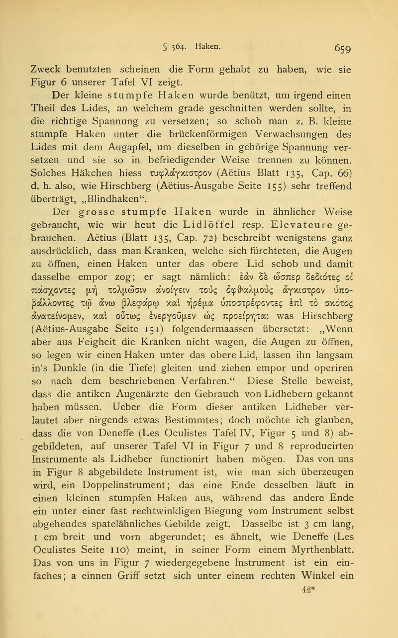 Zweck benutzten scheinen die Form gehabt zu haben, wie sie Figur 6 unserer Tafel VI zeigt. Der kleine stumpfe Haken wurde benützt, um irgend einen Theil des Lides, an welchem grade geschnitten werden sollte, in die richtige Spannung zu versetzen; so schob man z. ß. kleine stumpfe Haken unter die brückenförmigen Verwachsungen des Lides mit dem Augapfel, um dieselben in gehörige Spannung ver- setzen und sie so in befriedigender Weise trennen zu können. Solches Häkchen hiess xucpAayxtaxpov (Aetius Blatt 135, Cap. 66) d. h. also, wie Hirschberg (Aetius-Ausgabe Seite 155) sehr treffend überträgt, „Blindhaken. Der grosse stumpfe Haken wurde in ähnlicher Weise gebraucht, wie wir heut die Lidlöffel resp. Elevateure ge- brauchen. Aetius (Blatt 135, Cap. 72) beschreibt wenigstens ganz ausdrücklich, dass man Kranken, welche sich fürchteten, die Augen zu öffnen, einen Haken unter das obere Lid schob und damit dasselbe empor zog; er sagt nämlich: £dv 8e warcep SsStöxe? ol Tca.ayovT£q (AT] xoXjJiwatv avocyeiv xoGg d^fraAixoüc; ayxcaxpov uuo- ßaXXovxs? xw avw ßXs^apü) xcä Yjpejxa uuoaxpscpovxss im xo axöxoc, avax£cvoji£v, %al ouxü)£ ev£pyou[X£V «<; Tcpo£tpY]xac was Hirschberg (Aetius-Ausgabe Seite 151) folgendermaassen übersetzt: „Wenn aber aus Feigheit die Kranken nicht wagen, die Augen zu öffnen, so legen wir einen Haken unter das obere Lid, lassen ihn langsam in's Dunkle (in die Tiefe) gleiten und ziehen empor und operiren so nach dem beschriebenen Verfahren. Diese Stelle beweist, dass die antiken Augenärzte den Gebrauch von Lidhebern gekannt haben müssen. Ueber die Form dieser antiken Lidheber ver- lautet aber nirgends etwas Bestimmtes; doch möchte ich glauben, dass die von Deneffe (Les Oculistes Tafel IV, Figur 5 und 8) ab- gebildeten, auf unserer Tafel VI in Figur 7 und 8 reproducirten Instrumente als Lidheber functionirt haben mögen. Das von uns in Figur 8 abgebildete Instrument ist, wie man sich überzeugen wird, ein Doppelinstrument; das eine Ende desselben läuft in einen kleinen stumpfen Haken aus, während das andere Ende ein unter einer fast rechtwinkligen Biegung vom Instrument selbst abgehendes spatelähnliches Gebilde zeigt. Dasselbe ist 3 cm lang, 1 cm breit und vorn abgerundet; es ähnelt, wie Deneffe (Les Oculistes Seite 110) meint, in seiner Form einem Myrthenblatt. Das von uns in Figur 7 wiedergegebene Instrument ist ein ein- faches; a einnen Griff setzt sich unter einem rechten Winkel ein 42*