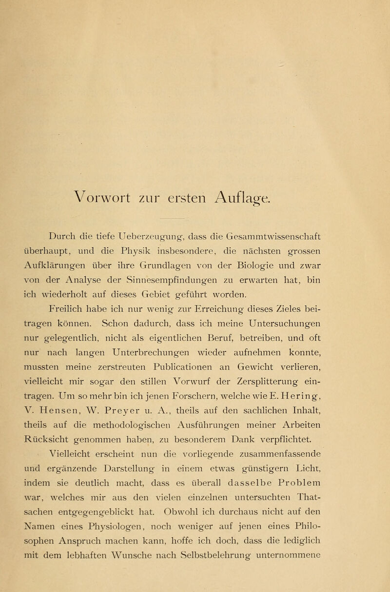 Vorwort zur ersten Auflage. Durch die tiefe Ueberzeugung', dass die Gesammtwissenschaft überhaupt, und die Physik insbesondere, die nächsten grossen Aufklärungen über ihre Grundlagen von der Biologie und zwar von der Analyse der Sinnesempfindung'en zu erwarten hat, bin ich wiederholt auf dieses Gebiet geführt worden. Freilich habe ich nur wenig zur Erreichung dieses Zieles bei- tragen können. Schon dadurch, dass ich meine Untersuchungen nur gelegentlich, nicht als eigentlichen Beruf, betreiben, und oft nur nach langen Unterbrechungen wieder aufnehmen konnte, mussten meine zerstreuten Publicationen an Gewicht verlieren, vielleicht mir sogar den stillen Vorwurf der Zersplitterung ein- tragen. Um so mehr bin ich jenen Forschern, welche wie E. Hering, V. Hensen, W. Frey er u. A., theils auf den sachlichen Inhalt, theils auf die methodologischen iVusführungen meiner Arbeiten Rücksicht genommen haben, zu besonderem Dank verpflichtet. Vielleicht erscheint nun die vorliegende zusammenfassende und erg-änzende Darstellung- in einem etwas günstigem Licht, indem sie deutlich macht, dass es überall dasselbe Problem war, welches mir aus den vielen einzelnen untersuchten That- sachen entgegengeblickt hat. Obwohl ich durchaus nicht auf den Namen eines Physiologen, noch weniger auf jenen eines Philo- sophen Anspruch machen kann, hoffe ich doch, dass die lediglich mit dem lebhaften Wunsche nach Selbstbelehrung unternommene