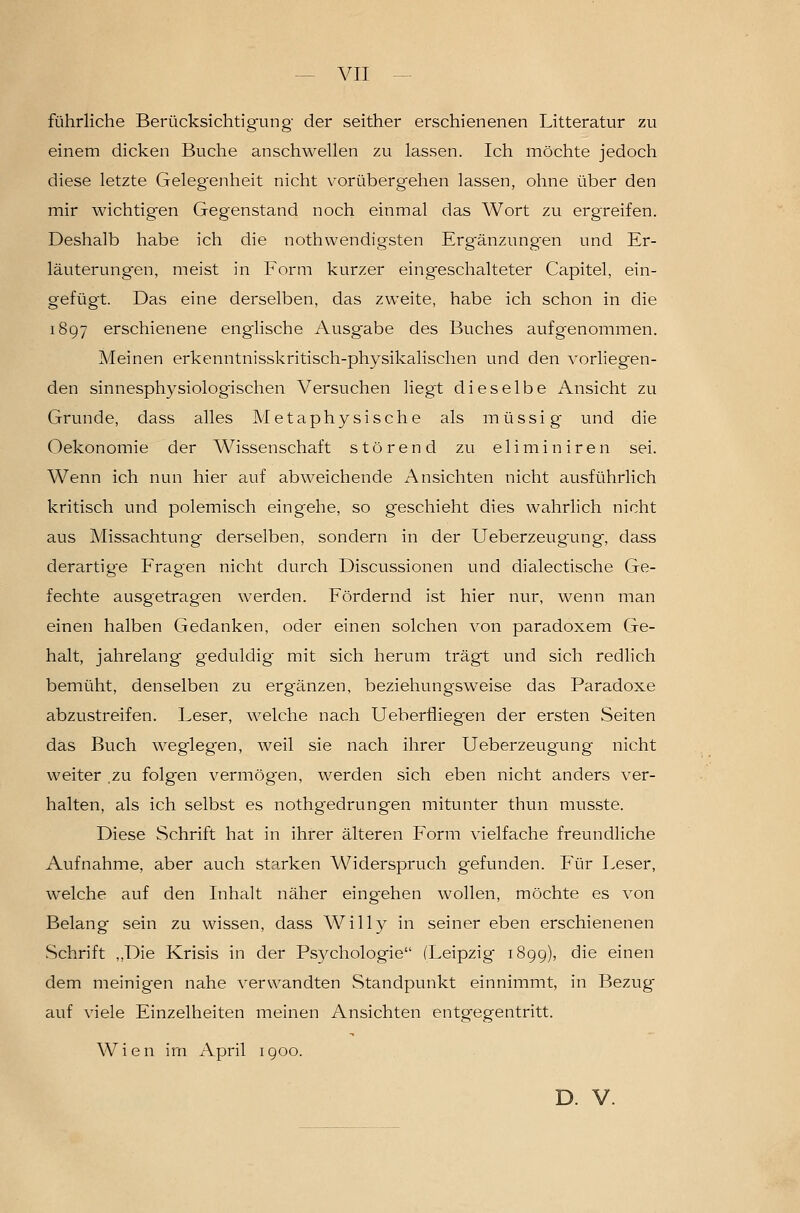 führliche Berücksichtigung der seither erschienenen Litteratur zu einem dicken Buche anschwellen zu lassen. Ich möchte jedoch diese letzte Geleg-enheit nicht vorübergehen lassen, ohne über den mir wichtigen Gegenstand noch einmal das Wort zu ergreifen. Deshalb habe ich die nothwendigsten Erg'änzungen und Er- läuterung^en, meist in Form kurzer eingeschalteter Capitel, ein- gefügt. Das eine derselben, das zweite, habe ich schon in die 1897 erschienene engiische Ausgabe des Buches aufgenommen. Meinen erkenntnisskritisch-physikalischen und den vorliegen- den sinnesphysiologischen Versuchen liegt dieselbe Ansicht zu Grunde, dass alles Metaphysische als müssig und die Oekonomie der Wissenschaft störend zu eliminiren sei. Wenn ich nun hier auf abweichende Ansichten nicht ausführlich kritisch und polemisch eingehe, so geschieht dies wahrlich nicht aus Missachtung' derselben, sondern in der Ueberzeug'ung, dass derartig-e Fragen nicht durch Discussionen und dialectische Ge- fechte ausgetragen werden. Fördernd ist hier nur, wenn man einen halben Gedanken, oder einen solchen von paradoxem Ge- halt, jahrelang geduldig mit sich herum trägt und sich redlich bemüht, denselben zu ergänzen, beziehungsweise das Paradoxe abzustreifen. Leser, welche nach Ueberfliegen der ersten Seiten das Buch weglegen, weil sie nach ihrer Ueberzeugung nicht weiter zu folgen vermögen, werden sich eben nicht anders ver- halten, als ich selbst es nothgedrungen mitunter thun musste. Diese Schrift hat in ihrer älteren Form vielfache freundliche Aufnahme, aber auch starken Widerspruch gefunden. Für Leser, welche auf den Inhalt näher eingehen wollen, möchte es von Belang sein zu wissen, dass Willy in seiner eben erschienenen vSchrift ,,Die Krisis in der Psychologie (Leipzig 1899), die einen dem meinigen nahe verwandten Standpunkt einnimmt, in Bezug auf viele Einzelheiten meinen Ansichten entgegentritt. Wien im April 1900. D. V.