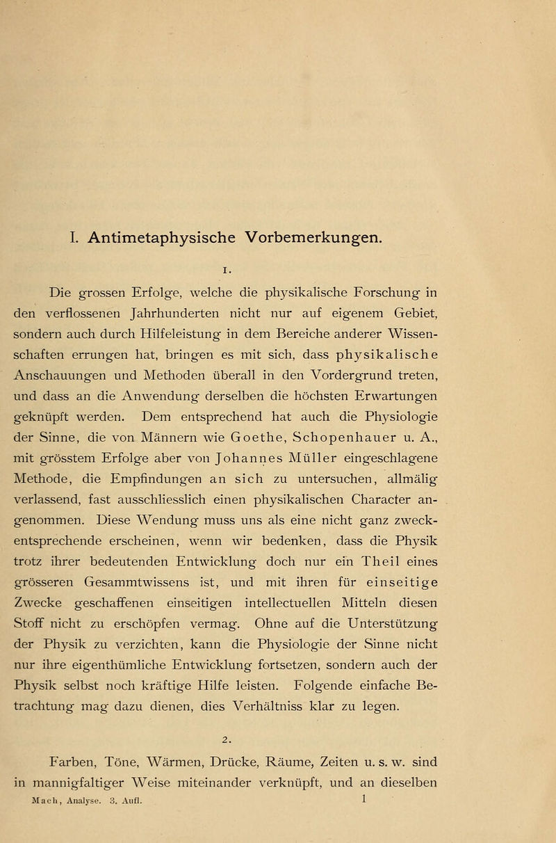 L Antimetaphysische Vorbemerkungen. Die grossen Erfolge, welche die physikalische Forschung in den verflossenen Jahrhunderten nicht nur auf eigenem Gebiet, sondern auch durch Hilfeleistung in dem Bereiche anderer Wissen- schaften errungen hat, bringen es mit sich, dass physikalische Anschauungen und Methoden überall in den Vordergrund treten, und dass an die Anwendung derselben die höchsten Erwartungen geknüpft werden. Dem entsprechend hat auch die Physiologie der Sinne, die von Männern wie Goethe, Schopenhauer u. A,, mit grösstem Erfolge aber von Johannes Müller eingeschlagene Methode, die Empfindungen an sich zu untersuchen, allmälig verlassend, fast ausschliesslich einen physikalischen Character an- genommen. Diese Wendung muss uns als eine nicht ganz zweck- entsprechende erscheinen, wenn wir bedenken, dass die Physik trotz ihrer bedeutenden Entwicklung doch nur ein Theil eines grösseren Gesammtwissens ist, und mit ihren für einseitige Zwecke geschaffenen einseitigen intellectuellen Mitteln diesen Stoff nicht zu erschöpfen vermag. Ohne auf die Unterstützung der Physik zu verzichten, kann die Physiologie der Sinne nicht nur ihre eigenthümliche Entwicklung fortsetzen, sondern auch der Physik selbst noch kräftige Hilfe leisten. Folgende einfache Be- trachtung mag dazu dienen, dies Verhältniss klar zu legen. 2. Farben, Töne, Wärmen, Drücke, Räume, Zeiten u. s. w. sind in mannigfaltiger Weise miteinander verknüpft, und an dieselben