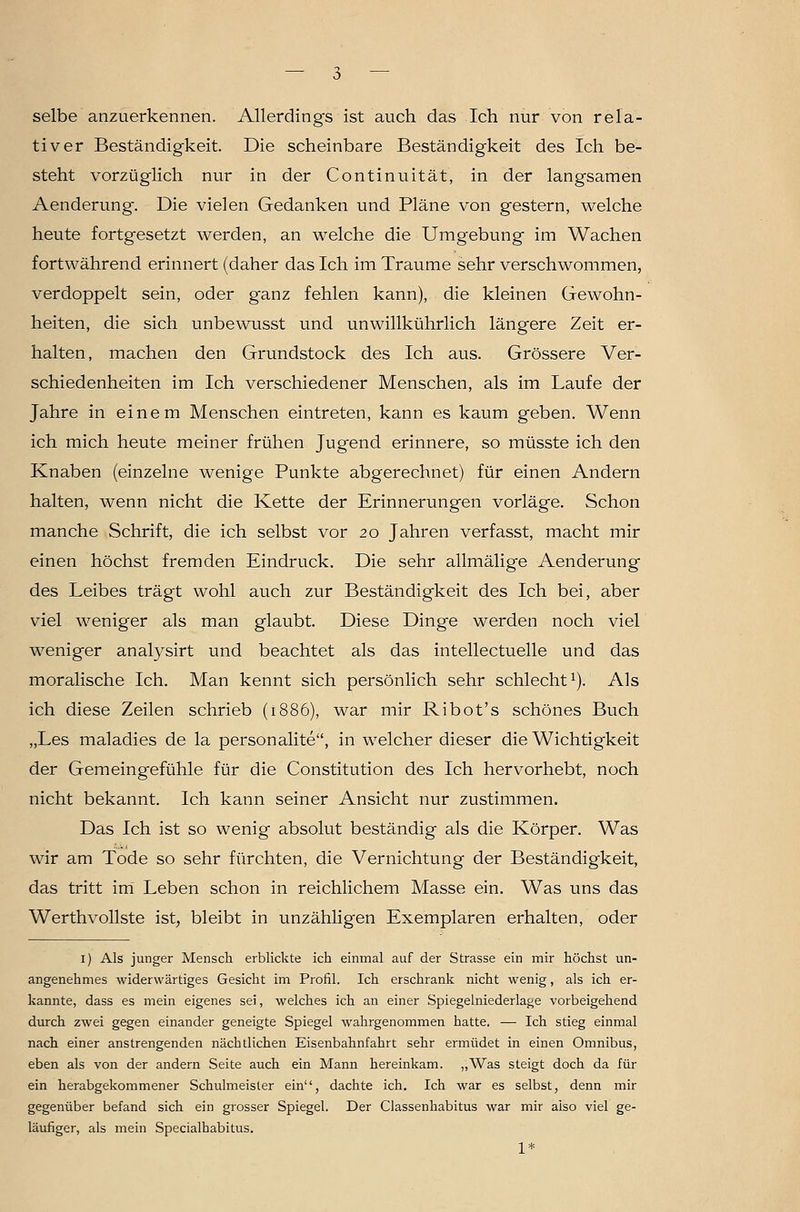 selbe anzuerkennen. Allerdings ist auch das Ich nur von rela- tiver Beständigkeit. Die scheinbare Beständigkeit des Ich be- steht vorzüglich nur in der Continuität, in der langsamen Aenderung. Die vielen Gedanken und Pläne von gestern, welche heute fortgesetzt werden, an welche die Umgebung im Wachen fortwährend erinnert (daher das Ich im Traume sehr verschwommen, verdoppelt sein, oder ganz fehlen kann), die kleinen Gewohn- heiten, die sich unbewusst und unwillkührlich längere Zeit er- halten, machen den Grundstock des Ich aus. Grössere Ver- schiedenheiten im Ich verschiedener Menschen, als im Laufe der Jahre in einem Menschen eintreten, kann es kaum geben. Wenn ich mich heute meiner frühen Jugend erinnere, so müsste ich den Knaben (einzelne wenige Punkte abgerechnet) für einen Andern halten, wenn nicht die Kette der Erinnerungen vorläge. Schon manche Schrift, die ich selbst vor 20 Jahren verfasst, macht mir einen höchst fremden Eindruck. Die sehr allmälige Aenderung des Leibes trägt wohl auch zur Beständigkeit des Ich bei, aber viel weniger als man glaubt. Diese Dinge werden noch viel weniger analysirt und beachtet als das intellectuelle und das moralische Ich. Man kennt sich persönlich sehr schlecht^). Als ich diese Zeilen schrieb (1886), war mir Ribot's schönes Buch „Les maladies de la personalite, in welcher dieser die Wichtigkeit der Gemeingefühle für die Constitution des Ich hervorhebt, noch nicht bekannt. Ich kann seiner Ansicht nur zustimmen. Das Ich ist so wenig absolut beständig als die Körper. Was wir am Tode so sehr fürchten, die Vernichtung der Beständigkeit, das tritt irri Leben schon in reichlichem Masse ein. Was uns das Werthvollste ist, bleibt in unzähligen Exemplaren erhalten, oder I) Als junger Menscli erblickte ich einmal auf der Strasse ein mir höchst un- angenehmes widerwärtiges Gesicht im Profil. Ich erschrank nicht wenig, als ich er- kannte, dass es mein eigenes sei, welches ich an einer Spiegelniederlage vorbeigehend durch zwei gegen einander geneigte Spiegel wahrgenommen hatte. — Ich stieg einmal nach einer anstrengenden nächtlichen Eisenbahnfahrt sehr ermüdet in einen Omnibus, eben als von der andern Seite auch ein Mann hereinkam. „Was steigt doch da für ein herabgekommener Schulmeister ein, dachte ich. Ich war es selbst, denn mir gegenüber befand sich ein grosser Spiegel. Der Classenhabitus war mir also viel ge- läufiger, als mein Specialhabitus. 1*