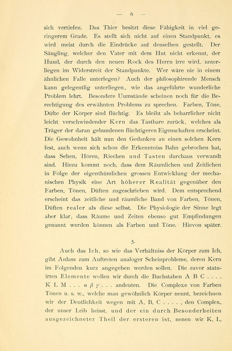 sich vertiefen. Das Thier besitzt diese Fähigkeit in viel ge- ringerem Grade. Es steht sich nicht auf einen Standpunkt, es wird meist durch die Eindrücke auf denselben gestellt. Der Säugling, welcher den Vater mit dem Hut nicht erkennt, der Hund, der durch den neuen Rock des Herrn irre wird, unter- liegen im Widerstreit der Standpunkte. Wer wäre nie in einem ähnlichen Falle unterlegen? Auch der philosophirende Mensch kann gelegentlig unterliegen, wie das angeführte wunderliche Problem lehrt. Besondere Uumstände scheinen noch für die Be- rechtigung des erwähnten Problems zu sprechen. Farben, Töne, Düfte der Körper sind flüchtig. Es bleibt als beharrlicher nicht leicht verschwindender Kern das Tastbare zurück, welches als Träger der daran gebundenen flüchtigeren Eigenschaften erscheint. Die Gewohnheit hält nun den Gedanken an einen solchen Kern fest, auch wenn sich schon die Erkenntniss Bahn gebrochen hat, dass Sehen, Hören, Riechen und Tasten durchaus verwandt sind. Hiezu kommt noch, dass dem Räumlichen und Zeitlichen in Folge der eigenthümlichen grossen Entwicklung der mecha- nischen Physik eine Art höherer Realität gegenüber den Farben, Tönen, Düften zugeschrieben wird. Dem entsprechend erscheint das zeitliche und räumliche Band von Farben, Tönen, Düften realer als diese selbst. Die Physiologie der Sinne legt aber klar, dass Räume und Zeiten ebenso gut Empfindungen genannt werden können als Farben und Töne. Hievon später. 5- Auch das Ich, so wie das Verhältniss der Körper zum Ich, gibt Anlass zum Auftreten analoger Scheinprobleme, deren Kern im Folgenden kurz angegeben werden sollen. Die zuvor statu- irten Elemente wollen wir durch die Buchstaben ABC.... KLM... a ß y . . . andeuten. Die Complexe von Farben Tönen u. s. w., welche man gewöhnlich Körper nennt, bezeichnen wir der Deutlichkeit wegen mit A, B, C . . . . , den Complex, der unser Leib heisst, und der ein durch Besonderheiten ausgezeichneter Theil der ersteren ist, neuen wir K, L,