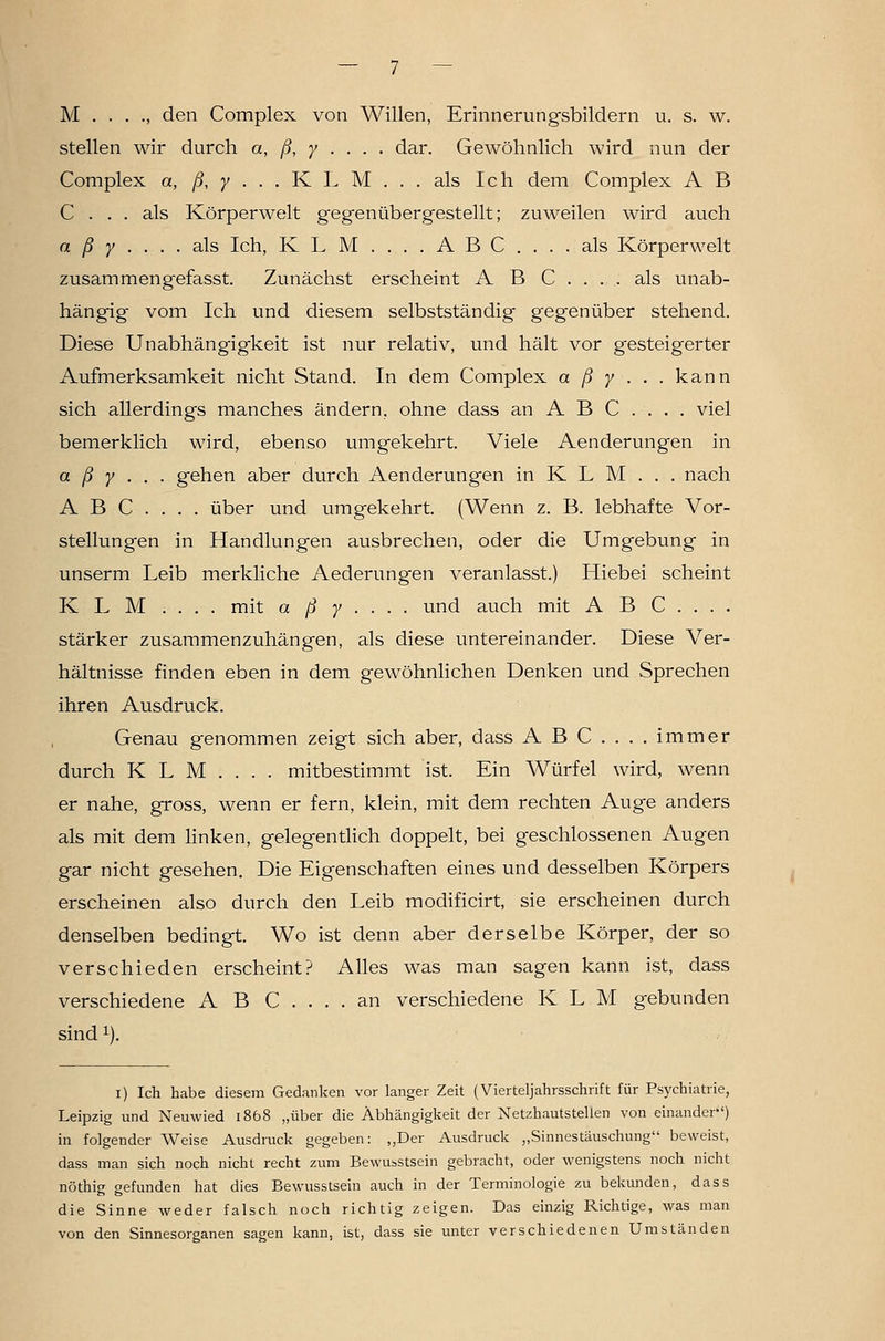 M den Complex von Willen, Erinnerungsbildern u. s. w. stellen wir durch a, ß, y . . . . dar. Gewöhnlich wird nun der Complex a, /?, 7 . . . K L M . . . als Ich dem Complex A B C ... als Körperwelt gegenübergestellt; zuweilen wird auch a ß y .... als Ich, K L M .... A B C .... als Körperwelt zusammengefasst. Zunächst erscheint A B C . . . . als unab- hängig vom Ich und diesem selbstständig gegenüber stehend. Diese Unabhängigkeit ist nur relativ, und hält vor gesteigerter Aufmerksamkeit nicht Stand. In dem Complex a ß y ... kann sich allerdings manches ändern, ohne dass an ABC.... viel bemerklich wird, ebenso umgekehrt. Viele Aenderungen in a ß y • . ■ gehen aber durch Aenderungen in K L M . . . nach ABC.... über und umgekehrt. (Wenn z. B. lebhafte Vor- stellungen in Handlungen ausbrechen, oder die Umgebung in unserm Leib merkliche Aederungen veranlasst.) Hiebei scheint K L M . . . . mit a ß y . . . . und auch mit A B C . . . . stärker zusammenzuhängen, als diese untereinander. Diese Ver- hältnisse finden eben in dem gewöhnlichen Denken und Sprechen ihren Ausdruck. Genau genommen zeigt sich aber, dass A B C .... immer durch K L M . . . . mitbestimmt ist. Ein Würfel wird, wenn er nahe, gross, wenn er fern, klein, mit dem rechten Auge anders als mit dem linken, gelegentlich doppelt, bei geschlossenen Augen gar nicht gesehen. Die Eigenschaften eines und desselben Körpers erscheinen also durch den Leib modificirt, sie erscheinen durch denselben bedingt. Wo ist denn aber derselbe Körper, der so verschieden erscheint? Alles was man sagen kann ist, dass verschiedene A B C . . . . an verschiedene K L M gebunden sindi). i) Ich habe diesem Gedanken vor langer Zeit (Vierteljahrsschrift für Psychiatrie, Leipzig und Neuwied 1868 „über die Abhängigkeit der Netzhautstellen von einander'') in folgender Weise Ausdruck gegeben: „Der Ausdruck „Sinnestäuschung beweist, dass man sich noch nicht recht zum Bewusstsein gebracht, oder wenigstens noch nicht nöthig gefunden hat dies Bewusstsein auch in der Terminologie zu bekunden, dass die Sinne weder falsch noch richtig zeigen. Das einzig Richtige, was man von den Sinnesorganen sagen kann, ist, dass sie unter verschiedenen Umständen