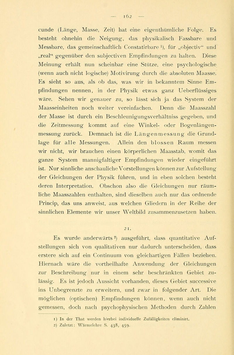 102 cunde (Länge, Masse, Zeit) hat eine eigenthümliche Folge. Es besteht ohnehin die Neigung, das physikalisch Fassbare und Messbare, das g'emeinschaftlich Constatirbare ^), für „objectiv und „real gegenüber den subjectiven Empfindungen zu halten. Diese Meinung erhält nun scheinbar eine Stütze, eine psychologische (wenn auch nicht logische) Motivirung durch die absoluten Maasse. Es sieht so aus, als ob das, was wir in bekanntem Sinne Em- pfindungen nennen, in der Physik etwas ganz Ueberflüssiges wäre. Sehen wir genauer zu, so lässt sich ja das System der Maasseinheiten noch weiter vereinfachen. Denn die Maasszahl der Masse ist durch ein Beschleunig'ungsverhältniss gegeben, und die Zeitmessung kommt auf eine Winkel- oder Bogenlängen- messung zurück. Demnach ist die Läng'enmessung die Grund- lage für alle Messungen. Allein den blossen Raum messen wir nicht, wir brauchen einen körperlichen Maasstab, womit das ganze System mannigfaltiger Empfindungen wieder eingeführt ist. Nur sinnliche anschaulicheVorstellungen können zur Aufstellung der Gleichungen der Physik führen, und in eben solchen besteht deren Interpretation. Obschon also die Gleichungen nur räum- liche Maasszahlen enthalten, sind dieselben auch nur das ordnende Princip, das uns anweist, aus welchen Gliedern in der Reihe der sinnlichen Elemente wir unser Weltbild zusammenzusetzen haben. 21. Es wurde anderwärts ^) ausgeführt, dass quantitative Auf- stellungen sich von qualitativen nur dadurch unterscheiden, dass erstere sich auf ein Continuum von gleichartigen Phallen beziehen. Hiernach wäre die vortheilhafte Anwendung der Gleichungen zur Beschreibung nur in einem sehr beschränkten Gebiet zu- lässig. Es ist jedoch Aussicht vorhanden, dieses Gebiet successive ins Unbegrenzte zu erweitern, und zwar in folgender Art. Die möglichen (optischen) Empfindungen können, wenn auch nicht gemessen, doch nach psychophysischen Methoden durch Zahlen i) In der That weiden hierbei individuelle Zufälligkeilen eliminirt.