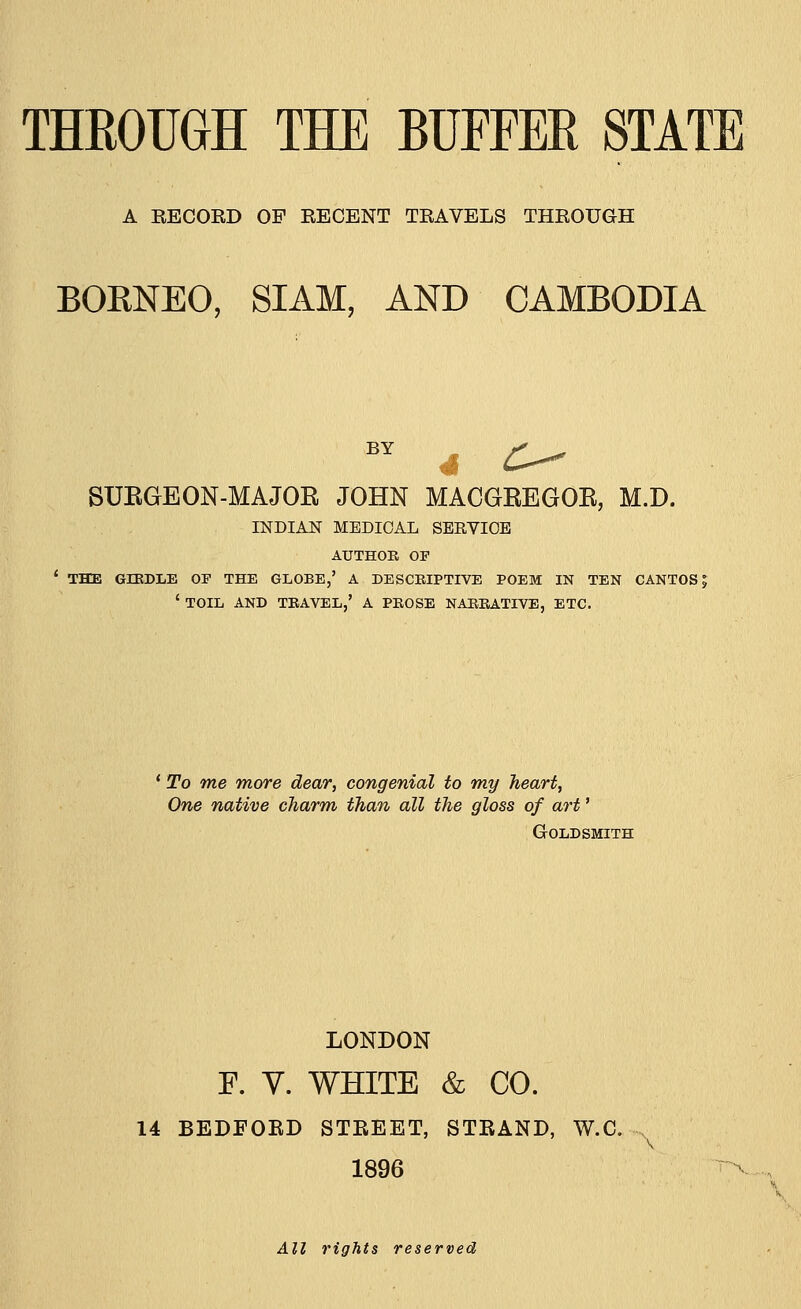 A RECORD OF KECENT TBAVELS THROUGH BORNEO, SIAM, AND CAMBODIA SURGEON-MAJOR JOHN MACGREGOR, M.D. INDIAN MEDICAL SERVICE AUTHOR OF ' THE GIRDLE OF THE GLOBE,' A DESCRIPTIVE POEM IN TEN CANTOS: ' TOIL AND TRAVEL,' A PROSE NARRATIVE, ETC. ' To me more dear, congenial to my heart, One native charm than all the gloss of art' Goldsmith LONDON F. Y. WHITE & CO. 14 BEDFORD STREET, STRAND, W.C. -, 1896 All rights reserved